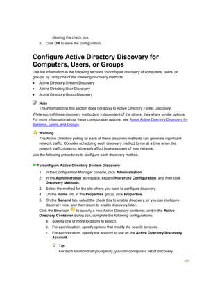 489
clearing the check box.
5. Click OK to save the configuration.
Configure Active Directory Discovery for
Computers, Users, or Groups
Use the information in the following sections to configure discovery of computers, users, or
groups, by using one of the following discovery methods:
 Active Directory System Discovery
 Active Directory User Discovery
 Active Directory Group Discovery
The information in this section does not apply to Active Directory Forest Discovery.
While each of these discovery methods is independent of the others, they share similar options.
For more information about these configuration options, see About Active Directory Discovery for
Systems, Users, and Groups.
The Active Directory polling by each of these discovery methods can generate significant
network traffic. Consider scheduling each discovery method to run at a time when this
network traffic does not adversely affect business uses of your network.
Use the following procedures to configure each discovery method.
1. In the Configuration Manager console, click Administration.
2. In the Administration workspace, expand Hierarchy Configuration, and then click
Discovery Methods.
3. Select the method for the site where you want to configure discovery.
4. On the Home tab, in the Properties group, click Properties.
5. On the General tab, select the check box to enable discovery, or you can configure
discovery now, and then return to enable discovery later.
6. Click the New icon to specify a new Active Directory container, and in the Active
Directory Container dialog box, complete the following configurations:
a. Specify one or more locations to search.
b. For each location, specify options that modify the search behavior.
c. For each location, specify the account to use as the Active Directory Discovery
Account.
Tip
For each location that you specify, you can configure a set of discovery
Note
Warning
To configure Active Directory System Discovery
 