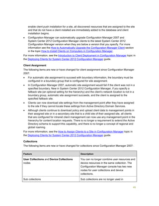 49
enable client push installation for a site, all discovered resources that are assigned to the site
and that do not have a client installed are immediately added to the database and client
installation begins.
 Configuration Manager can automatically upgrade Configuration Manager 2007 and
System Center 2012 Configuration Manager clients to the latest System Center 2012
Configuration Manager version when they are below a version that you specify. For more
information see the How to Automatically Upgrade the Configuration Manager Client section
in the topic How to Install Clients on Computers in Configuration Manager.
For more information, see the Introduction to Client Deployment in Configuration Manager topic in
the Deploying Clients for System Center 2012 Configuration Manager guide.
Client Assignment
The following items are new or have changed for client assignment since Configuration Manager
2007:
 For automatic site assignment to succeed with boundary information, the boundary must be
configured in a boundary group that is configured for site assignment.
 In Configuration Manager 2007, automatic site assignment would fail if the client was not in a
specified boundary. New in System Center 2012 Configuration Manager, if you specify a
fallback site (an optional setting for the hierarchy) and the client’s network location is not in a
boundary group, automatic site assignment succeeds, and the client is assigned to the
specified fallback site.
 Clients can now download site settings from the management point after they have assigned
to the site if they cannot locate these settings from Active Directory Domain Services.
 Although clients continue to download policy and upload client data to management points in
their assigned site or in a secondary site that is a child site of their assigned site, all clients
that are configured for intranet client management can now use any management point in the
hierarchy for content location requests. There is no longer a requirement to extend the Active
Directory schema to support this capability, and there is no longer a concept of regional and
global roaming.
For more information, see the How to Assign Clients to a Site in Configuration Manager topic in
the Deploying Clients for System Center 2012 Configuration Manager guide.
Collections
The following items are new or have changed for collections since Configuration Manager 2007:
Feature Description
User Collections and Device Collections
nodes
You can no longer combine user resources and
device resources in the same collection. The
Configuration Manager console has two new
nodes for user collections and device
collections.
Sub collections Sub collections are no longer used in
 