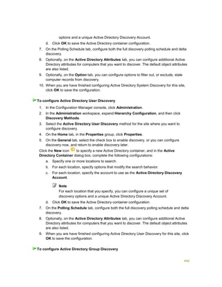 490
options and a unique Active Directory Discovery Account.
d. Click OK to save the Active Directory container configuration.
7. On the Polling Schedule tab, configure both the full discovery polling schedule and delta
discovery.
8. Optionally, on the Active Directory Attributes tab, you can configure additional Active
Directory attributes for computers that you want to discover. The default object attributes
are also listed.
9. Optionally, on the Option tab, you can configure options to filter out, or exclude, stale
computer records from discovery.
10. When you are have finished configuring Active Directory System Discovery for this site,
click OK to save the configuration.
1. In the Configuration Manager console, click Administration.
2. In the Administration workspace, expand Hierarchy Configuration, and then click
Discovery Methods.
3. Select the Active Directory User Discovery method for the site where you want to
configure discovery.
4. On the Home tab, in the Properties group, click Properties.
5. On the General tab, select the check box to enable discovery, or you can configure
discovery now, and return to enable discovery later.
6. Click the New icon to specify a new Active Directory container, and in the Active
Directory Container dialog box, complete the following configurations:
a. Specify one or more locations to search.
b. For each location, specify options that modify the search behavior.
c. For each location, specify the account to use as the Active Directory Discovery
Account.
Note
For each location that you specify, you can configure a unique set of
discovery options and a unique Active Directory Discovery Account.
d. Click OK to save the Active Directory container configuration.
7. On the Polling Schedule tab, configure both the full discovery polling schedule and delta
discovery.
8. Optionally, on the Active Directory Attributes tab, you can configure additional Active
Directory attributes for computers that you want to discover. The default object attributes
are also listed.
9. When you are have finished configuring Active Directory User Discovery for this site, click
OK to save the configuration.
To configure Active Directory User Discovery
To configure Active Directory Group Discovery
 