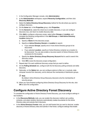 491
1. In the Configuration Manager console, click Administration.
2. In the Administration workspace, expand Hierarchy Configuration, and then click
Discovery Methods.
3. Select the Active Directory Group Discovery method for the site where you want to
configure discovery.
4. On the Home tab, in the Properties group, click Properties.
5. On the General tab, select the check box to enable discovery, or you can configure
discovery now, and return to enable discovery later.
6. Click Add to configure a discovery scope, select either Groups or Location, and
complete the following configurations in the Add Groups, or Add Active Directory
Location dialog box:
a. Specify a Name for this discovery scope.
b. Specify an Active Directory Domain or Location to search:
 If you selected Groups, specify one or more Active Directory groups to be
discovered.
 If you selected Location, specify an Active Directory container as a location to
be discovered. You can also enable a recursive search of Active Directory child
containers for this location.
c. Specify the Active Directory Group Discovery Account that is used to search this
discovery scope.
d. Click OK to save the discovery scope configuration.
7. Repeat step 6 for each additional discovery scope that you want to define.
8. On the Polling Schedule tab, configure both the full discovery polling schedule and delta
discovery.
9. Optionally, on the Option tab, you can configure options to filter out, or exclude, stale
computer records from discovery, and to discover the membership of distribution groups.
Note
By default, Active Directory Group Discovery discovers only the membership of
security groups.
10. When you have finished configuring Active Directory Group Discovery for this site, click
OK to save the configuration.
Configure Active Directory Forest Discovery
To complete the configuration of Active Directory Forest Discovery, you must configure settings in
two locations:
 In the Discovery Methods node, you can enable this discovery method, set a polling
schedule, and select whether discovery automatically creates boundaries for the Active
Directory sites and subnets that it discovers.
 In the Active Directory Forests node, you can add forests that you want to discover, enable
discovery of Active Directory sites and subnets in that forest, configure settings that enable
 