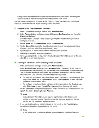 492
Configuration Manager sites to publish their site information to the forest, and assign an
account to use as the Active Directory Forest Account for each forest.
Use the following procedures to enable Active Directory Forest discovery, and to configure
individual forests for use with Active Directory Forest Discovery.
1. In the Configuration Manager console, click Administration.
2. In the Administration workspace, expand Hierarchy Configuration, and then click
Discovery Methods.
3. Select the Active Directory Forest Discovery method for the site where you want to
configure discovery.
4. On the Home tab, in the Properties group, click Properties.
5. On the General tab, select the check box to enable discovery, or you can configure
discovery now, and return to enable discovery later.
6. Specify options to create site boundaries for discovered locations.
7. Specify a schedule for when discovery runs.
8. When you complete the configuration of Active Directory Forest Discovery for this site,
click OK to save the configuration.
1. In the Configuration Manager console, click Administration.
2. In the Administration workspace, click Active Directory Forests. If Active Directory
Forest Discovery has previously run, you see each discovered forest in the results pane.
The local forest and any trusted forests are discovered when Active Directory Forest
Discovery runs. Only untrusted forests must be manually added.
 To configure a previously discovered forest, select the forest in the results pane, and
then on the Home tab, in the Properties group, click Properties to open the forest
properties. Continue with step 3.
 To configure a new forest that is not listed, on the Home tab, in the Create group,
click Add Forest to open the Add Forests dialog box. Continue with step 3.
3. On the General tab, complete configurations for the forest that you want to discover and
specify the Active Directory Forest Account.
Note
Active Directory Forest Discovery requires a global account to discover and
publish to untrusted forests. If you do not use the computer account of the site
server, you can only select a global account.
4. If you plan to allow sites to publish site data to this forest, on the Publishing tab,
complete configurations for publishing to this forest.
Note
If you enable sites to publish to a forest, you must extend the Active Directory
To enable Active Directory Forest Discovery
To configure a forest for Active Directory Forest Discovery
 