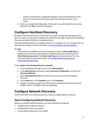 493
schema of that forest for Configuration Manager, and the Active Directory Forest
Account must have Full Control permissions to the System container in that
forest.
5. When you complete the configuration of this forest for use with Active Directory Forest
Discovery, click OK to save the configuration.
Configure Heartbeat Discovery
By default, Heartbeat Discovery is enabled when you install a Configuration Manager primary
site. As a result, you only have to configure the schedule for how often clients send the Heartbeat
Discovery data record (DDRs) to a management point.
Although Heartbeat Discovery is enabled by default, if it is disabled, you can re-enable it like any
other discovery method. For more information, see How to Enable a Discovery Method.
If both client push installation and the site maintenance task for Clear Install Flag are
enabled at the same site, set the schedule of Heartbeat Discovery to be less than the
Client Rediscovery period of the Clear Install Flag site maintenance task. For more
information about site maintenance tasks, see Configure Maintenance Tasks for
Configuration Manager Sites.
1. In the Configuration Manager console, click Administration.
2. In the Administration workspace, expand Hierarchy Configuration, and then click
Discovery Methods.
3. Select Heartbeat Discovery for the site where you want to configure Heartbeat
Discovery.
4. On the Home tab, in the Properties group, click Properties.
5. Configure the frequency with which clients submit a Heartbeat discovery data records
(DDRs), and then click OK to save the configuration.
Configure Network Discovery
Use the information in the following sections to help you configure Network Discovery.
About Configuring Network Discovery
Before you configure Network Discovery, you must understand the following:
 Available levels of Network Discovery
 Available Network Discovery options
 Limiting Network Discovery on the network
Note
To configure the Heartbeat Discovery schedule
 