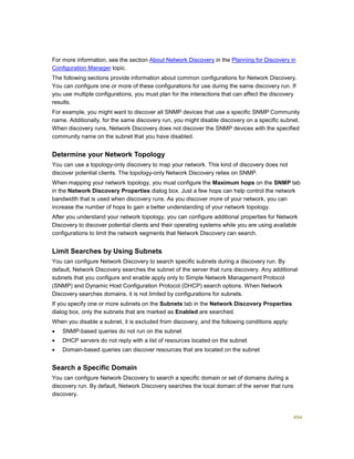494
For more information, see the section About Network Discovery in the Planning for Discovery in
Configuration Manager topic.
The following sections provide information about common configurations for Network Discovery.
You can configure one or more of these configurations for use during the same discovery run. If
you use multiple configurations, you must plan for the interactions that can affect the discovery
results.
For example, you might want to discover all SNMP devices that use a specific SNMP Community
name. Additionally, for the same discovery run, you might disable discovery on a specific subnet.
When discovery runs, Network Discovery does not discover the SNMP devices with the specified
community name on the subnet that you have disabled.
Determine your Network Topology
You can use a topology-only discovery to map your network. This kind of discovery does not
discover potential clients. The topology-only Network Discovery relies on SNMP.
When mapping your network topology, you must configure the Maximum hops on the SNMP tab
in the Network Discovery Properties dialog box. Just a few hops can help control the network
bandwidth that is used when discovery runs. As you discover more of your network, you can
increase the number of hops to gain a better understanding of your network topology.
After you understand your network topology, you can configure additional properties for Network
Discovery to discover potential clients and their operating systems while you are using available
configurations to limit the network segments that Network Discovery can search.
Limit Searches by Using Subnets
You can configure Network Discovery to search specific subnets during a discovery run. By
default, Network Discovery searches the subnet of the server that runs discovery. Any additional
subnets that you configure and enable apply only to Simple Network Management Protocol
(SNMP) and Dynamic Host Configuration Protocol (DHCP) search options. When Network
Discovery searches domains, it is not limited by configurations for subnets.
If you specify one or more subnets on the Subnets tab in the Network Discovery Properties
dialog box, only the subnets that are marked as Enabled are searched.
When you disable a subnet, it is excluded from discovery, and the following conditions apply:
 SNMP-based queries do not run on the subnet
 DHCP servers do not reply with a list of resources located on the subnet
 Domain-based queries can discover resources that are located on the subnet
Search a Specific Domain
You can configure Network Discovery to search a specific domain or set of domains during a
discovery run. By default, Network Discovery searches the local domain of the server that runs
discovery.
 