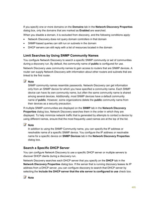 495
If you specify one or more domains on the Domains tab in the Network Discovery Properties
dialog box, only the domains that are marked as Enabled are searched.
When you disable a domain, it is excluded from discovery, and the following conditions apply:
 Network Discovery does not query domain controllers in that domain
 SNMP-based queries can still run on subnets in the domain
 DHCP servers can still reply with a list of resources located in the domain
Limit Searches by Using SNMP Community Names
You configure Network Discovery to search a specific SNMP community or set of communities
during a discovery run. By default, the community name of public is configured for use.
Network Discovery uses community names to gain access to routers that are SNMP devices. A
router can supply Network Discovery with information about other routers and subnets that are
linked to the first router.
SNMP community names resemble passwords. Network Discovery can get information
only from an SNMP device for which you have specified a community name. Each SNMP
device can have its own community name, but often the same community name is shared
among several devices. Additionally, most SNMP devices have a default community
name of public. However, some organizations delete the public community name from
their devices as a security precaution.
If multiple SNMP communities are displayed on the SNMP tab in the Network Discovery
Properties dialog box, Network Discovery searches them in the order in which they are
displayed. To help minimize network traffic that is generated by attempts to contact a device by
using different names, ensure that the most frequently used names are at the top of the list.
In addition to using the SNMP Community name, you can specify the IP address or
resolvable name of a specific SNMP device. You configure the IP address or resolvable
name for a specific device on SNMP Devices tab in the Network Discovery Properties
dialog box.
Search a Specific DHCP Server
You can configure Network Discovery to use a specific DHCP server or multiple servers to
discover DHCP clients during a discovery run.
Network Discovery searches each DHCP server that you specify on the DHCP tab in the
Network Discovery Properties dialog box. If the server that is running discovery leases its IP
address from a DHCP server, you can configure discovery to search that DHCP server by
selecting the Include the DHCP server that the site server is configured to use check box.
Note
Note
Note
 