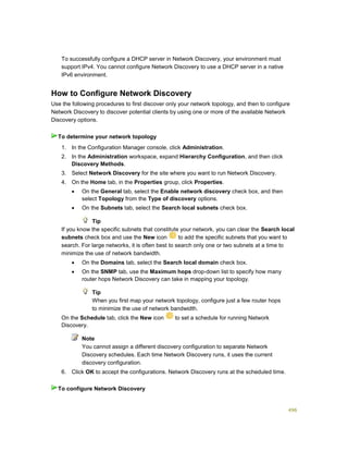496
To successfully configure a DHCP server in Network Discovery, your environment must
support IPv4. You cannot configure Network Discovery to use a DHCP server in a native
IPv6 environment.
How to Configure Network Discovery
Use the following procedures to first discover only your network topology, and then to configure
Network Discovery to discover potential clients by using one or more of the available Network
Discovery options.
1. In the Configuration Manager console, click Administration.
2. In the Administration workspace, expand Hierarchy Configuration, and then click
Discovery Methods.
3. Select Network Discovery for the site where you want to run Network Discovery.
4. On the Home tab, in the Properties group, click Properties.
 On the General tab, select the Enable network discovery check box, and then
select Topology from the Type of discovery options.
 On the Subnets tab, select the Search local subnets check box.
Tip
If you know the specific subnets that constitute your network, you can clear the Search local
subnets check box and use the New icon to add the specific subnets that you want to
search. For large networks, it is often best to search only one or two subnets at a time to
minimize the use of network bandwidth.
 On the Domains tab, select the Search local domain check box.
 On the SNMP tab, use the Maximum hops drop-down list to specify how many
router hops Network Discovery can take in mapping your topology.
Tip
When you first map your network topology, configure just a few router hops
to minimize the use of network bandwidth.
5. On the Schedule tab, click the New icon to set a schedule for running Network
Discovery.
Note
You cannot assign a different discovery configuration to separate Network
Discovery schedules. Each time Network Discovery runs, it uses the current
discovery configuration.
6. Click OK to accept the configurations. Network Discovery runs at the scheduled time.
To determine your network topology
To configure Network Discovery
 