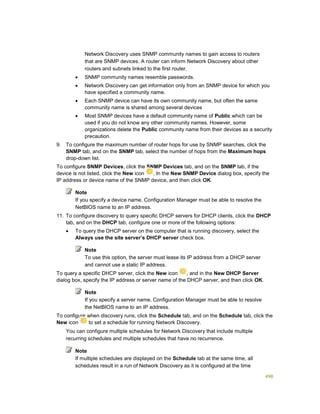 498
Network Discovery uses SNMP community names to gain access to routers
that are SNMP devices. A router can inform Network Discovery about other
routers and subnets linked to the first router.
 SNMP community names resemble passwords.
 Network Discovery can get information only from an SNMP device for which you
have specified a community name.
 Each SNMP device can have its own community name, but often the same
community name is shared among several devices
 Most SNMP devices have a default community name of Public which can be
used if you do not know any other community names. However, some
organizations delete the Public community name from their devices as a security
precaution.
9. To configure the maximum number of router hops for use by SNMP searches, click the
SNMP tab, and on the SNMP tab, select the number of hops from the Maximum hops
drop-down list.
10. To configure SNMP Devices, click the SNMP Devices tab, and on the SNMP tab, if the
device is not listed, click the New icon . In the New SNMP Device dialog box, specify the
IP address or device name of the SNMP device, and then click OK.
Note
If you specify a device name, Configuration Manager must be able to resolve the
NetBIOS name to an IP address.
11. To configure discovery to query specific DHCP servers for DHCP clients, click the DHCP
tab, and on the DHCP tab, configure one or more of the following options:
 To query the DHCP server on the computer that is running discovery, select the
Always use the site server’s DHCP server check box.
Note
To use this option, the server must lease its IP address from a DHCP server
and cannot use a static IP address.
 To query a specific DHCP server, click the New icon , and in the New DHCP Server
dialog box, specify the IP address or server name of the DHCP server, and then click OK.
Note
If you specify a server name, Configuration Manager must be able to resolve
the NetBIOS name to an IP address.
12. To configure when discovery runs, click the Schedule tab, and on the Schedule tab, click the
New icon to set a schedule for running Network Discovery.
You can configure multiple schedules for Network Discovery that include multiple
recurring schedules and multiple schedules that have no recurrence.
Note
If multiple schedules are displayed on the Schedule tab at the same time, all
schedules result in a run of Network Discovery as it is configured at the time
 