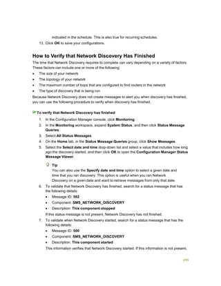 499
indicated in the schedule. This is also true for recurring schedules.
13. Click OK to save your configurations.
How to Verify that Network Discovery Has Finished
The time that Network Discovery requires to complete can vary depending on a variety of factors.
These factors can include one or more of the following:
 The size of your network
 The topology of your network
 The maximum number of hops that are configured to find routers in the network
 The type of discovery that is being run
Because Network Discovery does not create messages to alert you when discovery has finished,
you can use the following procedure to verify when discovery has finished.
1. In the Configuration Manager console, click Monitoring.
2. In the Monitoring workspace, expand System Status, and then click Status Message
Queries.
3. Select All Status Messages.
4. On the Home tab, in the Status Message Queries group, click Show Messages.
5. Select the Select date and time drop-down list and select a value that includes how long
ago the discovery started, and then click OK to open the Configuration Manager Status
Message Viewer.
Tip
You can also use the Specify date and time option to select a given date and
time that you ran discovery. This option is useful when you ran Network
Discovery on a given date and want to retrieve messages from only that date.
6. To validate that Network Discovery has finished, search for a status message that has
the following details:
 Message ID: 502
 Component: SMS_NETWORK_DISCOVERY
 Description: This component stopped
If this status message is not present, Network Discovery has not finished.
7. To validate when Network Discovery started, search for a status message that has the
following details:
 Message ID: 500
 Component: SMS_NETWORK_DISCOVERY
 Description: This component started
This information verifies that Network Discovery started. If this information is not present,
To verify that Network Discovery has finished
 