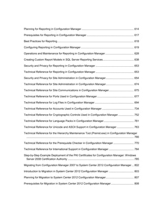 Planning for Reporting in Configuration Manager ....................................................................... 614
Prerequisites for Reporting in Configuration Manager ................................................................ 617
Best Practices for Reporting........................................................................................................ 618
Configuring Reporting in Configuration Manager ........................................................................ 619
Operations and Maintenance for Reporting in Configuration Manager....................................... 628
Creating Custom Report Models in SQL Server Reporting Services.......................................... 638
Security and Privacy for Reporting in Configuration Manager .................................................... 653
Technical Reference for Reporting in Configuration Manager .................................................... 653
Security and Privacy for Site Administration in Configuration Manager...................................... 654
Technical Reference for Site Administration in Configuration Manager...................................... 674
Technical Reference for Site Communications in Configuration Manager.................................. 675
Technical Reference for Ports Used in Configuration Manager.................................................. 677
Technical Reference for Log Files in Configuration Manager ..................................................... 694
Technical Reference for Accounts Used in Configuration Manager ........................................... 734
Technical Reference for Cryptographic Controls Used in Configuration Manager ..................... 752
Technical Reference for Language Packs in Configuration Manager......................................... 761
Technical Reference for Unicode and ASCII Support in Configuration Manager ....................... 763
Technical Reference for the Hierarchy Maintenance Tool (Preinst.exe) in Configuration Manager
.................................................................................................................................................. 766
Technical Reference for the Prerequisite Checker in Configuration Manager............................ 770
Technical Reference for International Support in Configuration Manager .................................. 784
Step-by-Step Example Deployment of the PKI Certificates for Configuration Manager: Windows
Server 2008 Certification Authority .......................................................................................... 785
Migrating from Configuration Manager 2007 to System Center 2012 Configuration Manager... 802
Introduction to Migration in System Center 2012 Configuration Manager .................................. 803
Planning for Migration to System Center 2012 Configuration Manager...................................... 807
Prerequisites for Migration in System Center 2012 Configuration Manager ............................... 808
 