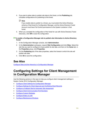 501
4. If you plan to allow sites to publish site data to this forest, on the Publishing tab,
complete configurations for publishing to this forest.
Note
If you enable sites to publish to a forest, you must extend the Active Directory
schema of that forest for Configuration Manager, and the Active Directory Forest
Account must have Full Control permissions to the System container in that
forest.
5. When you complete the configuration of this forest for use with Active Directory Forest
Discovery, click OK to save the configuration.
1. In the Configuration Manager console, click Administration.
2. In the Administration workspace, expand Site Configuration and click Sites. Select the
site that you want to configure to have publish its site data, and then on the Home tab, in
the Properties group, click Properties.
3. On the Publishing tab of the sites properties, select the forests to which this site will
publish site data.
4. Click Ok to save the configuration.
See Also
Configure Sites and the Hierarchy in Configuration Manager
Configuring Settings for Client Management
in Configuration Manager
Use the following sections in this topic to help you configure client management settings in
System Center 2012 Configuration Manager.
 Configure Client Settings for Configuration Manager
 Configure Settings for Client Approval and Conflicting Client Records
 Configure a Fallback Site for Automatic Site Assignment
 Configure Client Communication Port Numbers
 Configure Custom Websites
 Configure Wake on LAN
 Configure Maintenance Windows
To enable a Configuration Manager site to publish site information to Active Directory
forest:
 