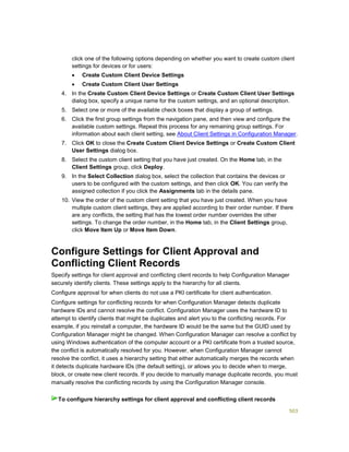 503
click one of the following options depending on whether you want to create custom client
settings for devices or for users:
 Create Custom Client Device Settings
 Create Custom Client User Settings
4. In the Create Custom Client Device Settings or Create Custom Client User Settings
dialog box, specify a unique name for the custom settings, and an optional description.
5. Select one or more of the available check boxes that display a group of settings.
6. Click the first group settings from the navigation pane, and then view and configure the
available custom settings. Repeat this process for any remaining group settings. For
information about each client setting, see About Client Settings in Configuration Manager.
7. Click OK to close the Create Custom Client Device Settings or Create Custom Client
User Settings dialog box.
8. Select the custom client setting that you have just created. On the Home tab, in the
Client Settings group, click Deploy.
9. In the Select Collection dialog box, select the collection that contains the devices or
users to be configured with the custom settings, and then click OK. You can verify the
assigned collection if you click the Assignments tab in the details pane.
10. View the order of the custom client setting that you have just created. When you have
multiple custom client settings, they are applied according to their order number. If there
are any conflicts, the setting that has the lowest order number overrides the other
settings. To change the order number, in the Home tab, in the Client Settings group,
click Move Item Up or Move Item Down.
Configure Settings for Client Approval and
Conflicting Client Records
Specify settings for client approval and conflicting client records to help Configuration Manager
securely identify clients. These settings apply to the hierarchy for all clients.
Configure approval for when clients do not use a PKI certificate for client authentication.
Configure settings for conflicting records for when Configuration Manager detects duplicate
hardware IDs and cannot resolve the conflict. Configuration Manager uses the hardware ID to
attempt to identify clients that might be duplicates and alert you to the conflicting records. For
example, if you reinstall a computer, the hardware ID would be the same but the GUID used by
Configuration Manager might be changed. When Configuration Manager can resolve a conflict by
using Windows authentication of the computer account or a PKI certificate from a trusted source,
the conflict is automatically resolved for you. However, when Configuration Manager cannot
resolve the conflict, it uses a hierarchy setting that either automatically merges the records when
it detects duplicate hardware IDs (the default setting), or allows you to decide when to merge,
block, or create new client records. If you decide to manually manage duplicate records, you must
manually resolve the conflicting records by using the Configuration Manager console.
To configure hierarchy settings for client approval and conflicting client records
 