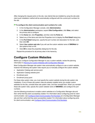 506
After changing the request ports on the site, new clients that are installed by using the site-wide
client push installation method will be automatically configured with the current port numbers for
the site.
1. In the Configuration Manager console, click Administration.
2. In the Administration workspace, expand Site Configuration, click Sites, and select
the primary site to configure.
3. In the Home tab, click Properties, and then click the Ports tab.
4. Select any of the items and click the Properties icon to display the Port Detail dialog box.
5. In the Port Detail dialog box, specify the port number and description for the item, and
then click OK.
6. Select Use custom web site if you will use the custom website name of SMSWeb for
site systems that run IIS.
7. Click OK to close the properties dialog box for the site.
Repeat this procedure for all primary sites in the hierarchy.
Configure Custom Websites
Before you configure Configuration Manager to use a custom website, review the planning
information in Planning for Custom Websites with Configuration Manager.
Most Configuration Manager site system roles automatically configure to use a custom website,
however the following site system roles require you to manually configure the custom website.
 Application Catalog web service point
 Application Catalog website point
 Enrollment point
 Enrollment proxy point
For these sites system roles, you must specify the custom website during the site system role
installation. If any of these site system roles are already installed when you enable custom
websites for the site, uninstall these site system 