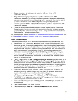 53
 Regular expressions for settings are not supported in System Center 2012
Configuration Manager.
 Using wildcards for registry settings is not supported in System Center 2012
Configuration Manager. If you migrate configuration data from Configuration Manager 2007,
you must remove wildcards from registry settings before you migrate otherwise the data will
be invalid in the System Center 2012 Configuration Manager configuration item.
 The string operators Matches and Do not Match are not supported in System Center 2012
Configuration Manager.
 You can no longer create configuration items of the type General from the Configuration
Manager console. You can now create only application configuration items and operating
system configuration items. However, if you create a configuration item for a mobile device,
this is created as a general configuration item.
For more information, see the Introduction to Compliance Settings in Configuration Manager topic
in the Assets and Compliance in System Center 2012 Configuration Manager guide.
Out of Band Management
The following have changed for out of band management since Configuration Manager 2007:
 System Center 2012 Configuration Manager no longer supports provisioning out of band,
which could be used in Configuration Manager 2007 when the Configuration Manager client
was not installed, or the computer did not have an operating system installed. To provision
computers for AMT in System Center 2012 Configuration Manager, they must belong to an
Active Directory domain, have the System Center 2012 Configuration Manager client
installed, and be assigned to a System Center 2012 Configuration Manager primary site.
 To provision computers for AMT, you must install the new site system role, the enrollment
point, in addition to the out of band service point. You must install both these site system
roles on the same primary site.
 There is a new account, the AMT Provisioning Removal Account, which you specify on the
Out of Band Management Component Properties: Provisioning tab. When you specify
this account and use the same Windows account that is specified as an AMT User Account,
you can use this account to remove the AMT provisioning information, if you have to recover
the site. You might also be able to use it when the client was reassigned and the AMT
provisioning information was not removed on the old site.
 Configuration Manager no longer generates a status message to warn you that the AMT
provisioning certificate is about to expire. You must check the remaining validity period
yourself and ensure that you renew this certificate before it expires.
 AMT discovery no longer uses port TCP 16992; only port TCP 16993 is used.
 Port TCP 9971 is no longer used to connect the AMT management controller to the out of
band service point to provision computers for AMT.
 The out of band service point uses HTTPS (by default, port TCP 443) to connect to the
enrollment point.
 The WS-MAN translator is no longer supported.
 The maintenance task Reset AMT Computer Passwords has been removed.
 