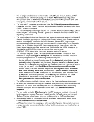 54
 You no longer select individual permissions for each AMT User Account. Instead, all AMT
User Accounts are automatically configured for the PT Administration (Configuration
Manager 2007 SP1) or Platform Administration (Configuration Manager 2007 SP2) right,
which grants permissions to all AMT features.
 You must specify a universal security group in the Out Of Band Management Component
Properties to contain the AMT computer accounts that Configuration Manager creates during
the AMT provisioning process.
 The site server computer no longer requires Full Control to the organizational unit (OU) that is
used during AMT provisioning. Instead, it grants Read Members and Writer Members (this
object only) permissions.
 The enrollment point rather than the primary site server computer now requires the Issue and
Manage Certificates permission on the issuing certification authority (CA). This permission is
required to revoke AMT certificates. As in Configuration Manager 2007, this computer
account requires DCOM permissions to communicate with the issuing CA. To configure this,
ensure that for Windows Server 2008, the computer account of the enrollment point site
system server is a member of the security group Certificate Service DCOM Access, or, for
Windows Server 2003 SP1 and later, a member of the security group
CERTSVC_DCOM_ACCESS in the domain where the issuing CA resides.
 The certificate templates for the AMT web server certificate and the AMT 802.1X client
certificate no longer use Supply in the request, and the site server computer account no
longer requires permissions to the following certificate templates:
 For the AMT web server certificate template: On the Subject tab, select Build from this
Active Directory information, and then select Common name for the Subject name
format. On the Security tab, grant Read and Enroll permissions to the universal security
group that you specify in the Out Of Band Management Component Properties.
 For the AMT 802.1X client certificate template: On the Subject tab, select Build from
this Active Directory information, and then select Common name for the Subject
name format. Clear the DNS name check box, and then select User principal name
(UPN) as the alternate subject name. On the Security tab, grant Read and Enroll
permissions to the universal security group that you specify in Out Of Band
Management Point Component Properties.
 The AMT provisioning certificate no longer requires that the private key can be exported.
 By default, the out of band service point checks the AMT provisioning certificate for certificate
revocation. This occurs when the site system first runs, and when the AMT provisioning
certificate is changed. You can disable this option in the Out Of Band Service Point
Properties.
 You can enable or disable CRL checking for the AMT web server certificate in the out of
band management console. To change the settings, click the Tools menu, and then click
Options. The new setting is used when you next connect to an AMT-based computer.
 When a certificate for an AMT-based computer is revoked, the revocation reason is now
Cease of Operation instead of Superseded.
 AMT-based computers that are assigned to the same Configuration Manager site must have
a unique computer name, even when they belong to different domains and therefore have a
unique FQDN.
 