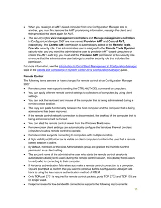 55
 When you reassign an AMT-based computer from one Configuration Manager site to
another, you must first remove the AMT provisioning information, reassign the client, and
then provision the client again for AMT.
 The security rights View management controllers and Manage management controllers
in Configuration Manager 2007 are now named Provision AMT and Control AMT,
respectively. The Control AMT permission is automatically added to the Remote Tools
Operator security role. If an administrative user is assigned to the Remote Tools Operator
security role, and you want this administrative user to provision AMT-based computers or
control the AMT audit log, you must add the Provision AMT permission to this security role,
or ensure that the administrative user belongs to another security role that includes this
permission.
For more information, see the Introduction to Out of Band Management in Configuration Manager
topic in the Assets and Compliance in System Center 2012 Configuration Manager guide.
Remote Control
The following items are new or have changed for remote control since Configuration Manager
2007:
 Remote control now supports sending the CTRL+ALT+DEL command to computers.
 You can apply different remote control settings to collections of computers by using client
settings.
 You can lock the keyboard and mouse of the computer that is being administered during a
remote control session.
 The copy and paste functionality between the host computer and the computer that is being
administered has been improved.
 If the remote control network connection is disconnected, the desktop of the computer that is
being administered will be locked.
 You can start the remote control viewer from the Windows Start menu.
 Remote control client settings can automatically configure the Windows Firewall on client
computers to allow remote control to operate.
 Remote control supports connecting to computers with multiple monitors.
 A high visibility notification bar is visible on client computers to inform the user that a remote
control session is active.
 By default, members of the local Administrators group are granted the Remote Control
permission as a client setting.
 The account name of the administrative user who starts the remote control session is
automatically displayed to users during the remote control session. This display helps users
to verify who is connecting to their computer.
 If Kerberos authentication fails when you make a remote control connection to a computer,
you are prompted to confirm that you want to continue before Configuration Manager falls
back to using the less secure authentication method of NTLM.
 Only TCP port 2701 is required for remote control packets; ports TCP 2702 and TCP 135 are
no longer used.
 Responsiveness for low-bandwidth connections supports the following improvements:
 