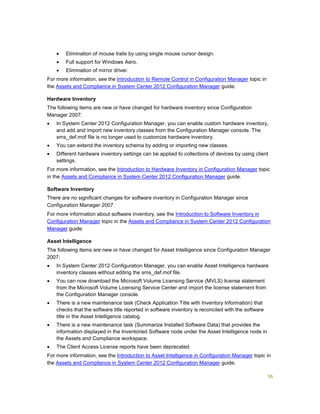 56
 Elimination of mouse trails by using single mouse cursor design.
 Full support for Windows Aero.
 Elimination of mirror driver.
For more information, see the Introduction to Remote Control in Configuration Manager topic in
the Assets and Compliance in System Center 2012 Configuration Manager guide.
Hardware Inventory
The following items are new or have changed for hardware inventory since Configuration
Manager 2007:
 In System Center 2012 Configuration Manager, you can enable custom hardware inventory,
and add and import new inventory classes from the Configuration Manager console. The
sms_def.mof file is no longer used to customize hardware inventory.
 You can extend the inventory schema by adding or importing new classes.
 Different hardware inventory settings can be applied to collections of devices by using client
settings.
For more information, see the Introduction to Hardware Inventory in Configuration Manager topic
in the Assets and Compliance in System Center 2012 Configuration Manager guide.
Software Inventory
There are no significant changes for software inventory in Configuration Manager since
Configuration Manager 2007.
For more information about software inventory, see the Introduction to Software Inventory in
Configuration Manager topic in the Assets and Compliance in System Center 2012 Configuration
Manager guide.
Asset Intelligence
The following items are new or have changed for Asset Intelligence since Configuration Manager
2007:
 In System Center 2012 Configuration Manager, you can enable Asset Intelligence hardware
inventory classes without editing the sms_def.mof file.
 You can now download the Microsoft Volume Licensing Service (MVLS) license statement
from the Microsoft Volume Licensing Service Center and import the license statement from
the Configuration Manager console.
 There is a new maintenance task (Check Application Title with Inventory Information) that
checks that the software title reported in software inventory is reconciled with the software
title in the Asset Intelligence catalog.
 There is a new maintenance task (Summarize Installed Software Data) that provides the
information displayed in the Inventoried Software node under the Asset Intelligence node in
the Assets and Compliance workspace.
 The Client Access License reports have been deprecated.
For more information, see the Introduction to Asset Intelligence in Configuration Manager topic in
the Assets and Compliance in System Center 2012 Configuration Manager guide.
 