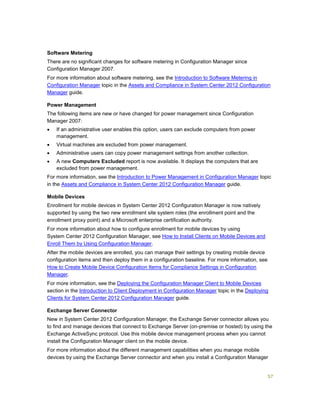 57
Software Metering
There are no significant changes for software metering in Configuration Manager since
Configuration Manager 2007.
For more information about software metering, see the Introduction to Software Metering in
Configuration Manager topic in the Assets and Compliance in System Center 2012 Configuration
Manager guide.
Power Management
The following items are new or have changed for power management since Configuration
Manager 2007:
 If an administrative user enables this option, users can exclude computers from power
management.
 Virtual machines are excluded from power management.
 Administrative users can copy power management settings from another collection.
 A new Computers Excluded report is now available. It displays the computers that are
excluded from power management.
For more information, see the Introduction to Power Management in Configuration Manager topic
in the Assets and Compliance in System Center 2012 Configuration Manager guide.
Mobile Devices
Enrollment for mobile devices in System Center 2012 Configuration Manager is now natively
supported by using the two new enrollment site system roles (the enrollment point and the
enrollment proxy point) and a Microsoft enterprise certification authority.
For more information about how to configure enrollment for mobile devices by using
System Center 2012 Configuration Manager, see How to Install Clients on Mobile Devices and
Enroll Them by Using Configuration Manager.
After the mobile devices are enrolled, you can manage their settings by creating mobile device
configuration items and then deploy them in a configuration baseline. For more information, see
How to Create Mobile Device Configuration Items for Compliance Settings in Configuration
Manager.
For more information, see the Deploying the Configuration Manager Client to Mobile Devices
section in the Introduction to Client Deployment in Configuration Manager topic in the Deploying
Clients for System Center 2012 Configuration Manager guide.
Exchange Server Connector
New in System Center 2012 Configuration Manager, the Exchange Server connector allows you
to find and manage devices that connect to Exchange Server (on-premise or hosted) by using the
Exchange ActiveSync protocol. Use this mobile device management process when you cannot
install the Configuration Manager client on the mobile device.
For more information about the different management capabilities when you manage mobile
devices by using the Exchange Server connector and when you install a Configuration Manager
 