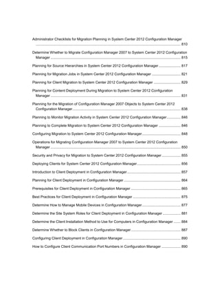 Administrator Checklists for Migration Planning in System Center 2012 Configuration Manager
.................................................................................................................................................. 810
Determine Whether to Migrate Configuration Manager 2007 to System Center 2012 Configuration
Manager ................................................................................................................................... 815
Planning for Source Hierarchies in System Center 2012 Configuration Manager ...................... 817
Planning for Migration Jobs in System Center 2012 Configuration Manager ............................. 821
Planning for Client Migration to System Center 2012 Configuration Manager ........................... 829
Planning for Content Deployment During Migration to System Center 2012 Configuration
Manager ................................................................................................................................... 831
Planning for the Migration of Configuration Manager 2007 Objects to System Center 2012
Configuration Manager............................................................................................................. 838
Planning to Monitor Migration Activity in System Center 2012 Configuration Manager.............. 846
Planning to Complete Migration to System Center 2012 Configuration Manager ...................... 846
Configuring Migration to System Center 2012 Configuration Manager....................................... 848
Operations for Migrating Configuration Manager 2007 to System Center 2012 Configuration
Manager ................................................................................................................................... 850
Security and Privacy for Migration to System Center 2012 Configuration Manager................... 855
Deploying Clients for System Center 2012 Configuration Manager............................................ 856
Introduction to Client Deployment in Configuration Manager...................................................... 857
Planning for Client Deployment in Configuration Manager ......................................................... 864
Prerequisites for Client Deployment in Configuration Manager .................................................. 865
Best Practices for Client Deployment in Configuration Manager ................................................ 875
Determine How to Manage Mobile Devices in Configuration Manager....................................... 877
Determine the Site System Roles for Client Deployment in Configuration Manager .................. 881
Determine the Client Installation Method to Use for Computers in Configuration Manager ....... 884
Determine Whether to Block Clients in Configuration Manager.................................................. 887
Configuring Client Deployment in Configuration Manager .......................................................... 890
How to Configure Client Communication Port Numbers in Configuration Manager ................... 890
 