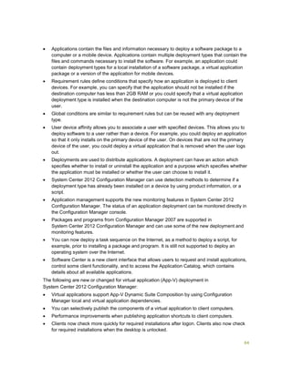 64
 Applications contain the files and information necessary to deploy a software package to a
computer or a mobile device. Applications contain multiple deployment types that contain the
files and commands necessary to install the software. For example, an application could
contain deployment types for a local installation of a software package, a virtual application
package or a version of the application for mobile devices.
 Requirement rules define conditions that specify how an application is deployed to client
devices. For example, you can specify that the application should not be installed if the
destination computer has less than 2GB RAM or you could specify that a virtual application
deployment type is installed when the destination computer is not the primary device of the
user.
 Global conditions are similar to requirement rules but can be reused with any deployment
type.
 User device affinity allows you to associate a user with specified devices. This allows you to
deploy software to a user rather than a device. For example, you could deploy an application
so that it only installs on the primary device of the user. On devices that are not the primary
device of the user, you could deploy a virtual application that is removed when the user logs
out.
 Deployments are used to distribute applications. A deployment can have an action which
specifies whether to install or uninstall the application and a purpose which specifies whether
the application must be installed or whether the user can choose to install it.
 System Center 2012 Configuration Manager can use detection methods to determine if a
deployment type has already been installed on a device by using product information, or a
script.
 Application management supports the new monitoring features in System Center 2012
Configuration Manager. The status of an application deployment can be monitored directly in
the Configuration Manager console.
 Packages and programs from Configuration Manager 2007 are supported in
System Center 2012 Configuration Manager and can use some of the new deployment and
monitoring features.
 You can now deploy a task sequence on the Internet, as a method to deploy a script, for
example, prior to installing a package and program. It is still not supported to deploy an
operating system over the Internet.
 Software Center is a new client interface that allows users to request and install applications,
control some client functionality, and to access the Application Catalog, which contains
details about all available applications.
The following are new or changed for virtual application (App-V) deployment in
System Center 2012 Configuration Manager:
 Virtual applications support App-V Dynamic Suite Composition by using Configuration
Manager local and virtual application dependencies.
 You can selectively publish the components of a virtual application to client computers.
 Performance improvements when publishing application shortcuts to client computers.
 Clients now check more quickly for required installations after logon. Clients also now check
for required installations when the desktop is unlocked.
 