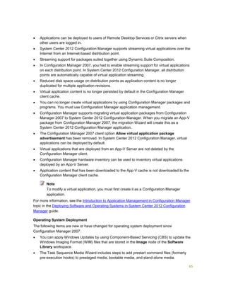 65
 Applications can be deployed to users of Remote Desktop Services or Citrix servers when
other users are logged in.
 System Center 2012 Configuration Manager supports streaming virtual applications over the
Internet from an Internet-based distribution point.
 Streaming support for packages suited together using Dynamic Suite Composition.
 In Configuration Manager 2007, you had to enable streaming support for virtual applications
on each distribution point. In System Center 2012 Configuration Manager, all distribution
points are automatically capable of virtual application streaming.
 Reduced disk space usage on distribution points as application content is no longer
duplicated for multiple application revisions.
 Virtual application content is no longer persisted by default in the Configuration Manager
client cache.
 You can no longer create virtual applications by using Configuration Manager packages and
programs. You must use Configuration Manager application management.
 Configuration Manager supports migrating virtual application packages from Configuration
Manager 2007 to System Center 2012 Configuration Manager. When you migrate an App-V
package from Configuration Manager 2007, the migration Wizard will create this as a
System Center 2012 Configuration Manager application.
 The Configuration Manager 2007 client option Allow virtual application package
advertisement has been removed. In System Center 2012 Configuration Manager, virtual
applications can be deployed by default.
 Virtual applications that are deployed from an App-V Server are not deleted by the
Configuration Manager client.
 Configuration Manager hardware inventory can be used to inventory virtual applications
deployed by an App-V Server.
 Application content that has been downloaded to the App-V cache is not downloaded to the
Configuration Manager client cache.
To modify a virtual application, you must first create it as a Configuration Manager
application.
For more information, see the Introduction to Application Management in Configuration Manager
topic in the Deploying Software and Operating Systems in System Center 2012 Configuration
Manager guide.
Operating System Deployment
The following items are new or have changed for operating system deployment since
Configuration Manager 2007:
 You can apply Windows Updates by using Component-Based Servicing (CBS) to update the
Windows Imaging Format (WIM) files that are stored in the Image node of the Software
Library workspace.
 The Task Sequence Media Wizard includes steps to add prestart command files (formerly
pre-execution hooks) to prestaged media, bootable media, and stand-alone media.
Note
 