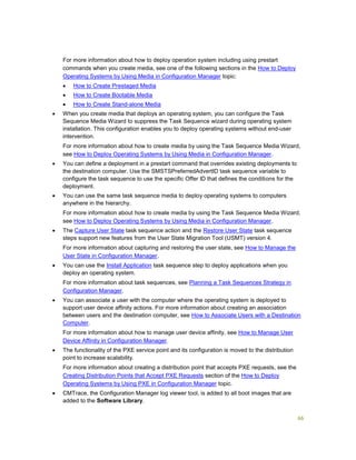 66
For more information about how to deploy operation system including using prestart
commands when you create media, see one of the following sections in the How to Deploy
Operating Systems by Using Media in Configuration Manager topic:
 How to Create Prestaged Media
 How to Create Bootable Media
 How to Create Stand-alone Media
 When you create media that deploys an operating system, you can configure the Task
Sequence Media Wizard to suppress the Task Sequence wizard during operating system
installation. This configuration enables you to deploy operating systems without end-user
intervention.
For more information about how to create media by using the Task Sequence Media Wizard,
see How to Deploy Operating Systems by Using Media in Configuration Manager.
 You can define a deployment in a prestart command that overrides existing deployments to
the destination computer. Use the SMSTSPreferredAdvertID task sequence variable to
configure the task sequence to use the specific Offer ID that defines the conditions for the
deployment.
 You can use the same task sequence media to deploy operating systems to computers
anywhere in the hierarchy.
For more information about how to create media by using the Task Sequence Media Wizard,
see How to Deploy Operating Systems by Using Media in Configuration Manager.
 The Capture User State task sequence action and the Restore User State task sequence
steps support new features from the User State Migration Tool (USMT) version 4.
For more information about capturing and restoring the user state, see How to Manage the
User State in Configuration Manager.
 You can use the Install Application task sequence step to deploy applications when you
deploy an operating system.
For more information about task sequences, see Planning a Task Sequences Strategy in
Configuration Manager.
 You can associate a user with the computer where the operating system is deployed to
support user device affinity actions. For more information about creating an association
between users and the destination computer, see How to Associate Users with a Destination
Computer.
For more information about how to manage user device affinity, see How to Manage User
Device Affinity in Configuration Manager.
 The functionality of the PXE service point and its configuration is moved to the distribution
point to increase scalability.
For more information about creating a distribution point that accepts PXE requests, see the
Creating Distribution Points that Accept PXE Requests section of the How to Deploy
Operating Systems by Using PXE in Configuration Manager topic.
 CMTrace, the Configuration Manager log viewer tool, is added to all boot images that are
added to the Software Library.
 