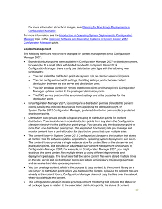 67
For more information about boot images, see Planning for Boot Image Deployments in
Configuration Manager.
For more information, see the Introduction to Operating System Deployment in Configuration
Manager topic in the Deploying Software and Operating Systems in System Center 2012
Configuration Manager guide.
Content Management
The following items are new or have changed for content management since Configuration
Manager 2007:
 Branch distribution points were available in Configuration Manager 2007 to distribute content,
for example, to a small office with limited bandwidth. In System Center 2012
Configuration Manager, there is only one distribution point type with the following new
functionality:
 You can install the distribution point site system role on client or server computers.
 You can configure bandwidth settings, throttling settings, and schedule content
distribution between the site server and distribution point.
 You can prestage content on remote distribution points and manage how Configuration
Manager updates content to the prestaged distribution points.
 The PXE service point and the associated settings are in the properties for the
distribution point.
 In Configuration Manager 2007, you configure a distribution point as protected to prevent
clients outside the protected boundaries from accessing the distribution point. In
System Center 2012 Configuration Manager, preferred distribution points replace protected
distribution points.
 Distribution point groups provide a logical grouping of distribution points for content
distribution. You can add one or more distribution points from any site in the Configuration
Manager hierarchy to the distribution point group. You can also add the distribution point to
more than one distribution point group. This expanded functionality lets you manage and
monitor content from a central location for distribution points that span multiple sites.
 The content library in System Center 2012 Configuration Manager is the location that stores
all content files for software updates, applications, operating system deployment, and so on.
The content library provides a single instance store for content files on the site server and
distribution points, and provides an advantage over content management functionality in
Configuration Manager 2007. For example, in Configuration Manager 2007, you might
distribute the same content files multiple times by using different deployments and
deployment packages. The result was that the same content files were stored multiple times
on the site server and on distribution points and added unnecessary processing overhead
and excessive hard disk space requirements.
 You can prestage content, which is the process to copy content, to the content library on a
site server or distribution point before you distribute the content. Because the content files are
already in the content library, Configuration Manager does not copy the files over the network
when you distribute the content.
 The Configuration Manager console provides content monitoring that includes the status for
all package types in relation to the associated distribution points, the status of content
 