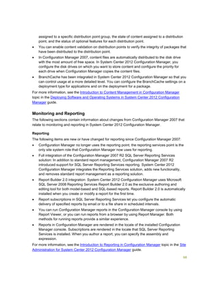 68
assigned to a specific distribution point group, the state of content assigned to a distribution
point, and the status of optional features for each distribution point.
 You can enable content validation on distribution points to verify the integrity of packages that
have been distributed to the distribution point.
 In Configuration Manager 2007, content files are automatically distributed to the disk drive
with the most amount of free space. In System Center 2012 Configuration Manager, you
configure the disk drives on which you want to store content and configure the priority for
each drive when Configuration Manager copies the content files.
 BranchCache has been integrated in System Center 2012 Configuration Manager so that you
can control usage at a more detailed level. You can configure the BranchCache settings on a
deployment type for applications and on the deployment for a package.
For more information, see the Introduction to Content Management in Configuration Manager
topic in the Deploying Software and Operating Systems in System Center 2012 Configuration
Manager guide.
Monitoring and Reporting
The following sections contain information about changes from Configuration Manager 2007 that
relate to monitoring and reporting in System Center 2012 Configuration Manager.
Reporting
The following items are new or have changed for reporting since Configuration Manager 2007:
 Configuration Manager no longer uses the reporting point; the reporting services point is the
only site system role that Configuration Manager now uses for reporting.
 Full integration of the Configuration Manager 2007 R2 SQL Server Reporting Services
solution: In addition to standard report management, Configuration Manager 2007 R2
introduced support for SQL Server Reporting Services reporting. System Center 2012
Configuration Manager integrates the Reporting Services solution, adds new functionality,
and removes standard report management as a reporting solution.
 Report Builder 2.0 integration: System Center 2012 Configuration Manager uses Microsoft
SQL Server 2008 Reporting Services Report Builder 2.0 as the exclusive authoring and
editing tool for both model-based and SQL-based reports. Report Builder 2.0 is automatically
installed when you create or modify a report for the first time.
 Report subscriptions in SQL Server Reporting Services let you configure the automatic
delivery of specified reports by email or to a file share in scheduled intervals.
 You can run Configuration Manager reports in the Configuration Manager console by using
Report Viewer, or you can run reports from a browser by using Report Manager. Both
methods for running reports provide a similar experience.
 Reports in Configuration Manager are rendered in the locale of the installed Configuration
Manager console. Subscriptions are rendered in the locale that SQL Server Reporting
Services is installed. When you author a report, you can specify the assembly and
expression.
For more information, see the Introduction to Reporting in Configuration Manager topic in the Site
Administration for System Center 2012 Configuration Manager guide.
 