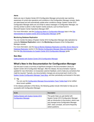 69
Alerts
Alerts are new in System Center 2012 Configuration Manager and provide near real-time
awareness of current site operations and conditions in the Configuration Manager console. Alerts
are state-based and will automatically update when conditions change. System Center 2012
Configuration Manager alerts are not similar to status messages in Configuration Manager, nor
are they similar to alerts in other System Center products, such as those found in
Microsoft System Center Operations Manager 2007.
For more information, see the Configuring Alerts in Configuration Manager topic in the Site
Administration for System Center 2012 Configuration Manager guide.
Monitoring Database Replication
You can monitor the status of System Center 2012 Configuration Manager data replication by
using the Database Replication node in the Monitoring workspace of the Configuration
Manager console.
For more information, see the How to Monitor Database Replication and SQL Server Status for
Database Replication section in the Monitor Configuration Manager Sites and Hierarchy topic
from the Site Administration for System Center 2012 Configuration Manager guide.
See Also
Getting Started with System Center 2012 Configuration Manager
What’s New in the Documentation for Configuration Manager
Use this topic to track a summary of significant changes in the Documentation Library for
System Center 2012 Configuration Manager. After the release, the documentation might be
updated for new information, to incorporate customer feedback, and to make any corrections that
might be required. Typically, any documentation changes are announced each month on the
System Center Configuration Manager Team Blog, and then periodically summarized in this topic.
You can use the Configuration Manager Documentation Team Twitter feed to be notified
about recent updates.
In the release publication of the library, the following guides include information to help you be
successful with Configuration Manager:
Guide Description
Getting Started with System Center 2012
Configuration Manager
This guide helps you get started with
System Center 2012 Configuration Manager
with an introduction to the product, what’s new
and changed since Configuration Manager
2007, basic concepts, and some frequently
asked questions.
Tip
 