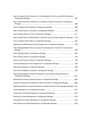 How to Configure Client Computers to Find Management Points by using DNS Publishing in
Configuration Manager............................................................................................................. 892
How to Prevent the Client Software from Installing on Specific Computers in Configuration
Manager ................................................................................................................................... 894
How to Configure Client Settings in Configuration Manager....................................................... 895
How to Install Clients on Computers in Configuration Manager.................................................. 897
How to Assign Clients to a Site in Configuration Manager.......................................................... 911
How to Install Clients on Mobile Devices and Enroll Them by Using Configuration Manager .... 918
How to Configure Client Status in Configuration Manager.......................................................... 926
Operations and Maintenance for Client Deployment in Configuration Manager......................... 929
How to Manage Mobile Devices by Using the Exchange Server Connector in Configuration
Manager ................................................................................................................................... 929
How to Manage Clients in Configuration Manager...................................................................... 932
How to Monitor Clients in Configuration Manager....................................................................... 946
Security and Privacy for Clients in Configuration Manager......................................................... 948
Technical Reference for Client Deployment in Configuration Manager ...................................... 958
About Client Settings in Configuration Manager ......................................................................... 958
About Client Installation Properties in Configuration Manager.................................................... 982
About Client Installation Properties Published to Active Directory Domain Services in
Configuration Manager........................................................................................................... 1001
Administrator Checklist: Deploying Clients in Configuration Manager ...................................... 1004
Windows Firewall and Port Settings for Client Computers in Configuration Manager.............. 1006
Deploying Software and Operating Systems in System Center 2012 Configuration Manager. 1012
Content Management in Configuration Manager ...................................................................... 1013
Introduction to Content Management in Configuration Manager .............................................. 1013
Planning for Content Management in Configuration Manager .................................................. 1019
Prerequisites for Content Management in Configuration Manager ........................................... 1030
Best Practices for Content Management in Configuration Manager ......................................... 1032
 