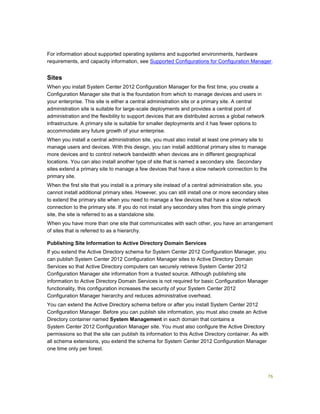 76
For information about supported operating systems and supported environments, hardware
requirements, and capacity information, see Supported Configurations for Configuration Manager.
Sites
When you install System Center 2012 Configuration Manager for the first time, you create a
Configuration Manager site that is the foundation from which to manage devices and users in
your enterprise. This site is either a central administration site or a primary site. A central
administration site is suitable for large-scale deployments and provides a central point of
administration and the flexibility to support devices that are distributed across a global network
infrastructure. A primary site is suitable for smaller deployments and it has fewer options to
accommodate any future growth of your enterprise.
When you install a central administration site, you must also install at least one primary site to
manage users and devices. With this design, you can install additional primary sites to manage
more devices and to control network bandwidth when devices are in different geographical
locations. You can also install another type of site that is named a secondary site. Secondary
sites extend a primary site to manage a few devices that have a slow network connection to the
primary site.
When the first site that you install is a primary site instead of a central administration site, you
cannot install additional primary sites. However, you can still install one or more secondary sites
to extend the primary site when you need to manage a few devices that have a slow network
connection to the primary site. If you do not install any secondary sites from this single primary
site, the site is referred to as a standalone site.
When you have more than one site that communicates with each other, you have an arrangement
of sites that is referred to as a hierarchy.
Publishing Site Information to Active Directory Domain Services
If you extend the Active Directory schema for System Center 2012 Configuration Manager, you
can publish System Center 2012 Configuration Manager sites to Active Directory Domain
Services so that Active Directory computers can securely retrieve System Center 2012
Configuration Manager site information from a trusted source. Although publishing site
information to Active Directory Domain Services is not required for basic Configuration Manager
functionality, this configuration increases the security of your System Center 2012
Configuration Manager hierarchy and reduces administrative overhead.
You can extend the Active Directory schema before or after you install System Center 2012
Configuration Manager. Before you can publish site information, you must also create an Active
Directory container named System Management in each domain that contains a
System Center 2012 Configuration Manager site. You must also configure the Active Directory
permissions so that the site can publish its information to this Active Directory container. As with
all schema extensions, you extend the schema for System Center 2012 Configuration Manager
one time only per forest.
 