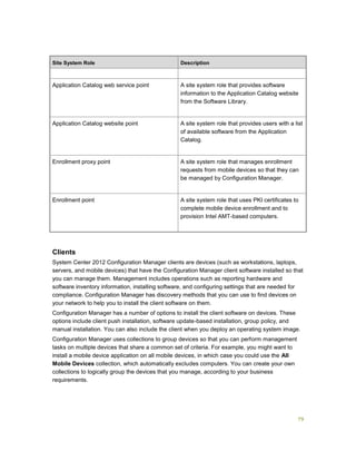 79
Site System Role Description
Application Catalog web service point A site system role that provides software
information to the Application Catalog website
from the Software Library.
Application Catalog website point A site system role that provides users with a list
of available software from the Application
Catalog.
Enrollment proxy point A site system role that manages enrollment
requests from mobile devices so that they can
be managed by Configuration Manager.
Enrollment point A site system role that uses PKI certificates to
complete mobile device enrollment and to
provision Intel AMT-based computers.
Clients
System Center 2012 Configuration Manager clients are devices (such as workstations, laptops,
servers, and mobile devices) that have the Configuration Manager client software installed so that
you can manage them. Management includes operations such as reporting hardware and
software inventory information, installing software, and configuring settings that are needed for
compliance. Configuration Manager has discovery methods that you can use to find devices on
your network to help you to install the client software on them.
Configuration Manager has a number of options to install the client software on devices. These
options include client push installation, software update-based installation, group policy, and
manual installation. You can also include the client when you deploy an operating system image.
Configuration Manager uses collections to group devices so that you can perform management
tasks on multiple devices that share a common set of criteria. For example, you might want to
install a mobile device application on all mobile devices, in which case you could use the All
Mobile Devices collection, which automatically excludes computers. You can create your own
collections to logically group the devices that you manage, according to your business
requirements.
 