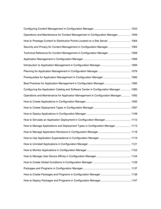 Configuring Content Management in Configuration Manager................................................... 1033
Operations and Maintenance for Content Management in Configuration Manager.................. 1049
How to Prestage Content to Distribution Points Located on a Site Server ............................... 1064
Security and Privacy for Content Management in Configuration Manager ............................... 1065
Technical Reference for Content Management in Configuration Manager ............................... 1068
Application Management in Configuration Manager ................................................................. 1069
Introduction to Application Management in Configuration Manager ......................................... 1069
Planning for Application Management in Configuration Manager............................................. 1079
Prerequisites for Application Management in Configuration Manager ...................................... 1080
Best Practices for Application Management in Configuration Manager .................................... 1085
Configuring the Application Catalog and Software Center in Configuration Manager .............. 1085
Operations and Maintenance for Application Management in Configuration Manager............. 1092
How to Create Applications in Configuration Manager.............................................................. 1092
How to Create Deployment Types in Configuration Manager................................................... 1097
How to Deploy Applications in Configuration Manager ............................................................. 1108
How to Simulate an Application Deployment in Configuration Manager................................... 1112
How to Manage Applications and Deployment Types in Configuration Manager ..................... 1113
How to Manage Application Revisions in Configuration Manager ............................................ 1118
How to Use Application Supersedence in Configuration Manager ........................................... 1119
How to Uninstall Applications in Configuration Manager .......................................................... 1121
How to Monitor Applications in Configuration Manager ............................................................ 1122
How to Manage User Device Affinity in Configuration Manager ............................................... 1124
How to Create Global Conditions in Configuration Manager .................................................... 1128
Packages and Programs in Configuration Manager.................................................................. 1137
How to Create Packages and Programs in Configuration Manager ......................................... 1138
How to Deploy Packages and Programs in Configuration Manager ......................................... 1147
 