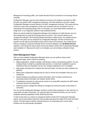 81
Management Technology (AMT), and mobile devices that are connected to an Exchange Server
computer.
Configuration Manager uses the client software to provision and configure computers for AMT,
but when you perform AMT management operations, the client software is not used. Instead,
Configuration Manager connects directly to the AMT management controller. This means that you
continue to have some management control over computers that are not started or are not
responding at the operating system level. For example, you could restart these computers, re-
image them, or run diagnostic utilities to help troubleshoot them.
When you cannot install the Configuration Manager client software on mobile devices, you can
still manage them by using the Exchange Server connector. The connector allows you to
configure the settings in the Exchange Default ActiveSync mailbox policy. Any settings that are
defined in this policy can be configured by Configuration Manager, and this connector also
supports remote wipe and Exchange access rules for block and quarantine. Any mobile device
that you manage by using the Exchange Server connector displays in the All Mobile Devices
collection, even though the device does not have the System Center 2012 Configuration Manager
client installed on it. Because the client is not installed, you cannot deploy software to these
devices.
Client Management Tasks
After you have installed Configuration Manager clients, you can perform various client
management tasks, which include the following:
 Deploy applications, software updates, maintenance scripts, and operating systems. You can
configure these to install by a specified date and time, or make them available for users to
install when they are requested, and you can configure applications to be uninstalled.
 Help protect computers from malware and security threats, and alert you when problems are
detected.
 Define client configuration settings that you want to monitor and remediate if they are out of
compliance.
 Collect hardware and software inventory information, which includes monitoring and
reconciling license information from System Center Online.
 Troubleshoot computers by using remote control or by using AMT operations for AMT-based
computers that are not responding.
 Implement power management settings to manage and monitor the power consumption of
computers.
You can use the Configuration Manager console to monitor these operations in near real-time, by
using alerts and status information. For capturing data and historical trending, you can use the
integrated reporting capabilities of SQL Reporting Services.
To help ensure that you continue to manage the System Center 2012 Configuration Manager
clients, use the client status information that provides data about the health of the client and client
activity. This data helps to identify computers that are not responding and in some cases,
problems can be automatically remediated.
 