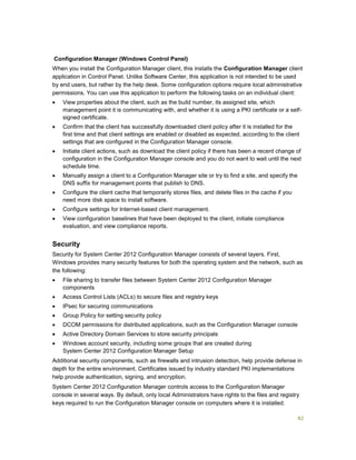 82
Configuration Manager (Windows Control Panel)
When you install the Configuration Manager client, this installs the Configuration Manager client
application in Control Panel. Unlike Software Center, this application is not intended to be used
by end users, but rather by the help desk. Some configuration options require local administrative
permissions. You can use this application to perform the following tasks on an individual client:
 View properties about the client, such as the build number, its assigned site, which
management point it is communicating with, and whether it is using a PKI certificate or a self-
signed certificate.
 Confirm that the client has successfully downloaded client policy after it is installed for the
first time and that client settings are enabled or disabled as expected, according to the client
settings that are configured in the Configuration Manager console.
 Initiate client actions, such as download the client policy if there has been a recent change of
configuration in the Configuration Manager console and you do not want to wait until the next
schedule time.
 Manually assign a client to a Configuration Manager site or try to find a site, and specify the
DNS suffix for management points that publish to DNS.
 Configure the client cache that temporarily stores files, and delete files in the cache if you
need more disk space to install software.
 Configure settings for Internet-based client management.
 View configuration baselines that have been deployed to the client, initiate compliance
evaluation, and view compliance reports.
Security
Security for System Center 2012 Configuration Manager consists of several layers. First,
Windows provides many security features for both the operating system and the network, such as
the following:
 File sharing to transfer files between System Center 2012 Configuration Manager
components
 Access Control Lists (ACLs) to secure files and registry keys
 IPsec for securing communications
 Group Policy for setting security policy
 DCOM permissions for distributed applications, such as the Configuration Manager console
 Active Directory Domain Services to store security principals
 Windows account security, including some groups that are created during
System Center 2012 Configuration Manager Setup
Additional security components, such as firewalls and intrusion detection, help provide defense in
depth for the entire environment. Certificates issued by industry standard PKI implementations
help provide authentication, signing, and encryption.
System Center 2012 Configuration Manager controls access to the Configuration Manager
console in several ways. By default, only local Administrators have rights to the files and registry
keys required to run the Configuration Manager console on computers where it is installed.
 