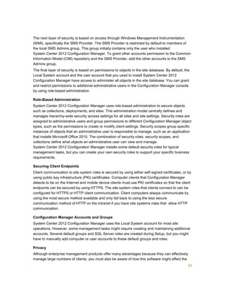 83
The next layer of security is based on access through Windows Management Instrumentation
(WMI), specifically the SMS Provider. The SMS Provider is restricted by default to members of
the local SMS Admins group. This group initially contains only the user who installed
System Center 2012 Configuration Manager. To grant other accounts permission to the Common
Information Model (CIM) repository and the SMS Provider, add the other accounts to the SMS
Admins group.
The final layer of security is based on permissions to objects in the site database. By default, the
Local System account and the user account that you used to install System Center 2012
Configuration Manager have access to administer all objects in the site database. You can grant
and restrict permissions to additional administrative users in the Configuration Manager console
by using role-based administration.
Role-Based Administration
System Center 2012 Configuration Manager uses role-based administration to secure objects
such as collections, deployments, and sites. This administration model centrally defines and
manages hierarchy-wide security access settings for all sites and site settings. Security roles are
assigned to administrative users and group permissions to different Configuration Manager object
types, such as the permissions to create or modify client settings. Security scopes group specific
instances of objects that an administrative user is responsible to manage, such as an application
that installs Microsoft Office 2010. The combination of security roles, security scopes, and
collections define what objects an administrative user can view and manage.
System Center 2012 Configuration Manager installs some default security roles for typical
management tasks, but you can create your own security roles to support your specific business
requirements.
Securing Client Endpoints
Client communication to site system roles is secured by using either self-signed certificates, or by
using public key infrastructure (PKI) certificates. Computer clients that Configuration Manager
detects to be on the Internet and mobile device clients must use PKI certificates so that the client
endpoints can be secured by using HTTPS. The site system roles that clients connect to can be
configured for HTTPS or HTTP client communication. Client computers always communicate by
using the most secure method available and only fall back to using the less secure
communication method of HTTP on the intranet if you have site systems roles that allow HTTP
communication.
Configuration Manager Accounts and Groups
System Center 2012 Configuration Manager uses the Local System account for most site
operations. However, some management tasks might require creating and maintaining additional
accounts. Several default groups and SQL Server roles are created during Setup, but you might
have to manually add computer or user accounts to these default groups and roles.
Privacy
Although enterprise management products offer many advantages because they can effectively
manage large numbers of clients, you must also be aware of how this software might affect the
 