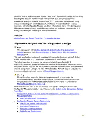 84
privacy of users in your organization. System Center 2012 Configuration Manager includes many
tools to gather data and monitor devices, some of which could raise privacy concerns.
For example, when you install the System Center 2012 Configuration Manager client, many
management settings are enabled by default, which result in the client software sending
information to the Configuration Manager site. Client information is stored in the Configuration
Manager database and it is not sent to Microsoft. Before you implement System Center 2012
Configuration Manager, consider your privacy requirements.
See Also
Getting Started with System Center 2012 Configuration Manager
Supported Configurations for Configuration Manager
This topic appears in the Getting Started with System Center 2012 Configuration
Manager guide and in the Site Administration for System Center 2012 Configuration
Manager guide.
This topic specifies the requirements necessary to implement and maintain Microsoft System
Center System Center 2012 Configuration Manager in your environment.
The following sections list products that are supported with System Center 2012
Configuration Manager. No extension of support for these products beyond their current product
lifecycles is implied. Products that are beyond their current support lifecycle are not supported for
use with Configuration Manager. For more information about Microsoft Support Lifecycles, visit
the Microsoft Support Lifecycle website at Microsoft Support Lifecycle.
Microsoft provides support for the current service pack and, in some cases, the
immediately preceding service pack. For additional information about Microsoft support
lifecycle policy, visit the Microsoft Support Lifecycle Support Policy FAQ Web site at
Microsoft Support Lifecycle Policy FAQ.
Products that are not listed in this document are not supported with System Center 2012
Configuration Manager unless they are announced on the System Center Configuration Manager
Team Blog.
 Interoperability Between System Center 2012 Configuration Manager and Configuration
Manager 2007 Sites
 Client Site Assignment Considerations
 Configuration Manager System Requirements
 Site and Site System Role Scalability
 Site System Requirements
 Computer Client Requirements
 Mobile Device Requirements
Note
Warning
 