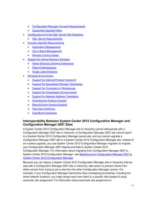 85
 Configuration Manager Console Requirements
 Supported Upgrade Paths
 Configurations for the SQL Server Site Database
 SQL Server Requirements
 Function-Specific Requirements
 Application Management
 Out of Band Management
 Remote Control Viewer
 Support for Active Directory Domains
 Active Directory Schema Extensions
 Disjoint Namespaces
 Single Label Domains
 Windows Environment
 Support for Internet Protocol Version 6
 Support for Specialized Storage Technology
 Support for Computers in Workgroups
 Support for Virtualization Environments
 Support for Network Address Translation
 DirectAccess Feature Support
 BranchCache Feature Support
 Fast User Switching
 Dual Boot Computers
Interoperability Between System Center 2012 Configuration Manager and
Configuration Manager 2007 Sites
A System Center 2012 Configuration Manager site or hierarchy cannot interoperate with a
Configuration Manager 2007 site or hierarchy. A Configuration Manager 2007 site cannot report
to a System Center 2012 Configuration Manager parent site, and you cannot upgrade a
Configuration Manager 2007 site to a System Center 2012 Configuration Manager site. Instead of
an in-place upgrade, you use System Center 2012 Configuration Manager migration to migrate
your Configuration Manager 2007 objects and data to System Center 2012
Configuration Manager. For information about migrating from Configuration Manager 2007 to
System Center 2012 Configuration Manager, see Migrating from Configuration Manager 2007 to
System Center 2012 Configuration Manager.
Because you can deploy a System Center 2012 Configuration Manager site or hierarchy side-by-
side with a Configuration Manager 2007 site or hierarchy, take action to prevent clients from
either version from trying to join a site from the other Configuration Manager version. For
example, if your Configuration Manager hierarchies have overlapping boundaries, including the
same network locations, you might assign each new client to a specific site instead of using
automatic site assignment. For information about automatic site assignment in
 