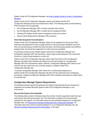 86
System Center 2012 Configuration Manager, see How to Assign Clients to a Site in Configuration
Manager.
System Center 2012 Configuration Manager supports only System Center 2012
Configuration Manager device and mobile device clients. The following clients and the following
VPN connection are not supported:
 Any Configuration Manager 2007 or earlier computer client version.
 Any Configuration Manager 2007 or earlier device management client
 Windows CE Platform Builder device management client (any version)
 System Center Mobile Device Manager VPN connection
Client Site Assignment Considerations
System Center 2012 Configuration Manager clients can be assigned to only one site. When
automatic site assignment is used to assign clients to a site during client installation and more
than one boundary group includes the same boundary, and the boundary groups have different
assigned sites, the actual site assignment of a client cannot be predicted.
If boundaries overlap across multiple System Center 2012 Configuration Manager and
Configuration Manager 2007 site hierarchies, clients might not get assigned to the correct site
hierarchy or might not get assigned to a site at all.
System Center 2012 Configuration Manager clients check the version of the Configuration
Manager site before they complete site assignment and cannot assign to a Configuration
Manager 2007 site if boundaries overlap. However, Configuration Manager 2007 clients do not
check for the site version and can incorrectly assign to a System Center 2012
Configuration Manager site.
To prevent Configuration Manager 2007 clients from unintentionally assigning to a
System Center 2012 Configuration Manager site when the two hierarchies have overlapping
boundaries, configure Configuration Manager 2007 client installation parameters to assign clients
to a specific site.
Configuration Manager System Requirements
The following sections specify the hardware and software requirements that are necessary to
implement and maintain Microsoft System Center 2012 Configuration Manager in your
environment.
Site and Site System Role Scalability
The following table contains information about the number of clients supported at each site type
and by each client-facing site system role. This information is based on the recommended
hardware for site systems. For information about the recommended hardware for Configuration
Manager sites, see Planning for Hardware Configurations for Configuration Manager. For
information about the minimum required hardware to run a Configuration Manager site, see
Minimum Hardware Requirements for Site Systems, in this topic.
 