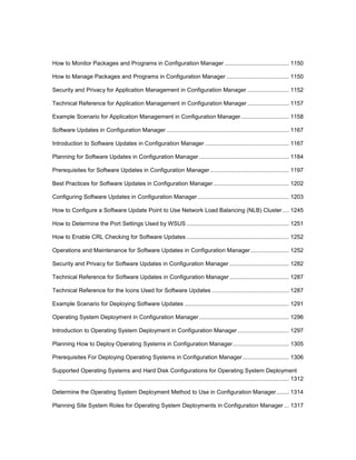 How to Monitor Packages and Programs in Configuration Manager ........................................ 1150
How to Manage Packages and Programs in Configuration Manager ....................................... 1150
Security and Privacy for Application Management in Configuration Manager .......................... 1152
Technical Reference for Application Management in Configuration Manager.......................... 1157
Example Scenario for Application Management in Configuration Manager.............................. 1158
Software Updates in Configuration Manager ............................................................................ 1167
Introduction to Software Updates in Configuration Manager .................................................... 1167
Planning for Software Updates in Configuration Manager ........................................................ 1184
Prerequisites for Software Updates in Configuration Manager ................................................. 1197
Best Practices for Software Updates in Configuration Manager ............................................... 1202
Configuring Software Updates in Configuration Manager......................................................... 1203
How to Configure a Software Update Point to Use Network Load Balancing (NLB) Cluster .... 1245
How to Determine the Port Settings Used by WSUS................................................................ 1251
How to Enable CRL Checking for Software Updates................................................................ 1252
Operations and Maintenance for Software Updates in Configuration Manager........................ 1252
Security and Privacy for Software Updates in Configuration Manager ..................................... 1282
Technical Reference for Software Updates in Configuration Manager ..................................... 1287
Technical Reference for the Icons Used for Software Updates ................................................ 1287
Example Scenario for Deploying Software Updates ................................................................. 1291
Operating System Deployment in Configuration Manager........................................................ 1296
Introduction to Operating System Deployment in Configuration Manager ................................ 1297
Planning How to Deploy Operating Systems in Configuration Manager................................... 1305
Prerequisites For Deploying Operating Systems in Configuration Manager............................. 1306
Supported Operating Systems and Hard Disk Configurations for Operating System Deployment
................................................................................................................................................ 1312
Determine the Operating System Deployment Method to Use in Configuration Manager........ 1314
Planning Site System Roles for Operating System Deployments in Configuration Manager ... 1317
 