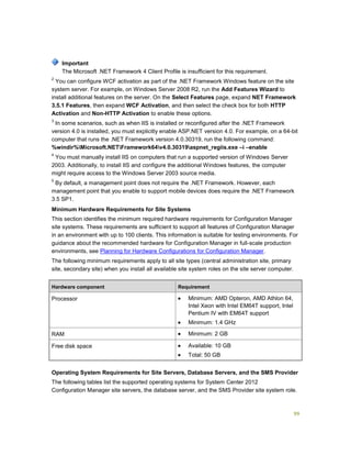 99
The Microsoft .NET Framework 4 Client Profile is insufficient for this requirement.
2
You can configure WCF activation as part of the .NET Framework Windows feature on the site
system server. For example, on Windows Server 2008 R2, run the Add Features Wizard to
install additional features on the server. On the Select Features page, expand NET Framework
3.5.1 Features, then expand WCF Activation, and then select the check box for both HTTP
Activation and Non-HTTP Activation to enable these options.
3
In some scenarios, such as when IIS is installed or reconfigured after the .NET Framework
version 4.0 is installed, you must explicitly enable ASP.NET version 4.0. For example, on a 64-bit
computer that runs the .NET Framework version 4.0.30319, run the following command:
%windir%Microsoft.NETFramework64v4.0.30319aspnet_regiis.exe –i –enable
4
You must manually install IIS on computers that run a supported version of Windows Server
2003. Additionally, to install IIS and configure the additional Windows features, the computer
might require access to the Windows Server 2003 source media.
5
By default, a management point does not require the .NET Framework. However, each
management point that you enable to support mobile devices does require the .NET Framework
3.5 SP1.
Minimum Hardware Requirements for Site Systems
This section identifies the minimum required hardware requirements for Configuration Manager
site systems. These requirements are sufficient to support all features of Configuration Manager
in an environment with up to 100 clients. This information is suitable for testing environments. For
guidance about the recommended hardware for Configuration Manager in full-scale production
environments, see Planning for Hardware Configurations for Configuration Manager.
The following minimum requirements apply to all site types (central administration site, primary
site, secondary site) when you install all available site system roles on the site server computer.
Hardware component Requirement
Processor  Minimum: AMD Opteron, AMD Athlon 64,
Intel Xeon with Intel EM64T support, Intel
Pentium IV with EM64T support
 Minimum: 1.4 GHz
RAM  Minimum: 2 GB
Free disk space  Available: 10 GB
 Total: 50 GB
Operating System Requirements for Site Servers, Database Servers, and the SMS Provider
The following tables list the supported operating systems for System Center 2012
Configuration Manager site servers, the database server, and the SMS Provider site system role.
Important
 