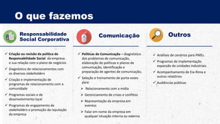 O que fazemos
Responsabilidade
Social Corporativa
 Criação ou revisão da política de
Responsabilidade Social da empresa
e sua relação com o plano de negócios
 Diagnóstico de relacionamentos com
os diversos stakeholders
 Criação e implementação de
programas de relacionamento com a
comunidade
 Programas sociais e de
desenvolvimento local
 Programas de engajamento de
stakeholders e promoção da reputação
da empresa
 Políticas de Comunicação – diagnóstico
dos problemas de comunicação,
elaboração de políticas e planos de
comunicação, identificação e
preparação de agentes de comunicação,
 Seleção e treinamento de porta-vozes
para:
 Relacionamento com a mídia
 Gerenciamento de crises e conflitos
 Representação da empresa em
eventos
 Falar em nome da empresa em
qualquer situação interna ou externa
Comunicação Outros
 Análises de cenários para PMEs
 Programas de implementação
expansão de unidades industriais
 Acompanhamento de Eia-Rima e
outros relatórios
 Audiências públicas
 
