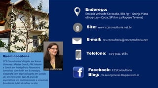 E-mail: ccs.consultoria@ccsconsultoria.net
Telefone: 11 9 9114-2681
Endereço:
EstradaVelha de Sorocaba, 880 /37 – GranjaViana
06709-320 – Cotia, SP (km 22 RaposoTavares)
Facebook: CCSConsultoria
Blog: ccs-karengimenez.blogspot.com.br
Site: www.ccsconsultoria.net.br
Quem coordena
CCS Consultoria é dirigida por Karen
Gimenez. Master Coach, PNL Master
e Coach em Inteligência Financeira.
Jornalista dom MBA em Estratégia,
Geógrafa com especialização em Gestão
do Terceiro Setor. São 25 anos de
experiência em multinacionais e empresas
brasileiras. Mais detalhes no site
Foto: Ligia Vargas
 