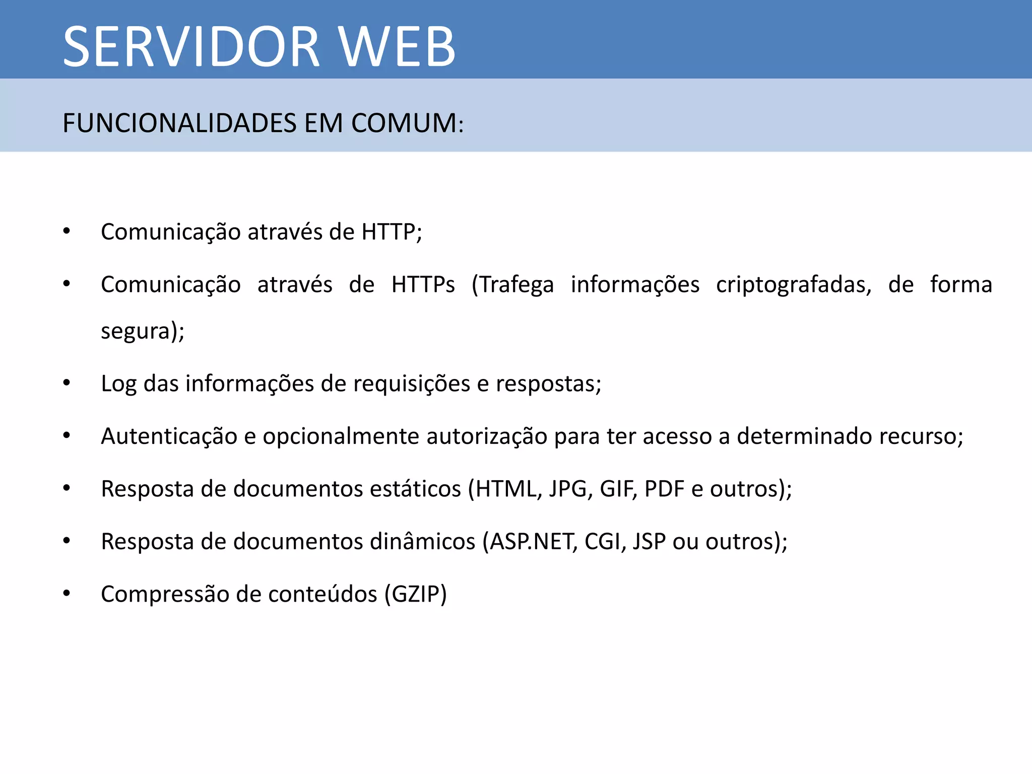 SERVIDOR WEB
FUNCIONALIDADES EM COMUM:


•   Comunicação através de HTTP;

•   Comunicação através de HTTPs (Trafega informações criptografadas, de forma
    segura);

•   Log das informações de requisições e respostas;

•   Autenticação e opcionalmente autorização para ter acesso a determinado recurso;

•   Resposta de documentos estáticos (HTML, JPG, GIF, PDF e outros);

•   Resposta de documentos dinâmicos (ASP.NET, CGI, JSP ou outros);

•   Compressão de conteúdos (GZIP)
 