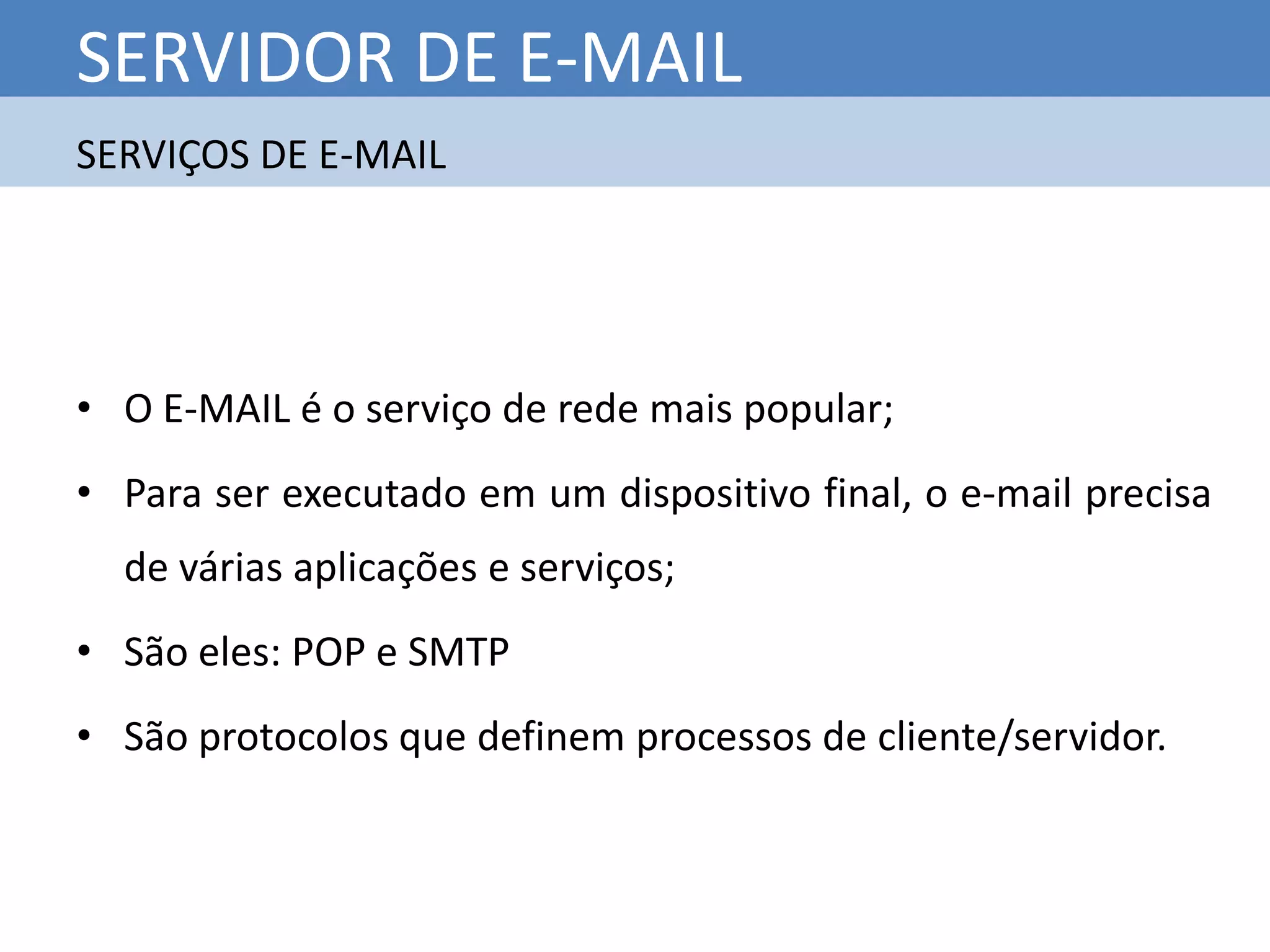 SERVIDOR DE E-MAIL
SERVIÇOS DE E-MAIL




• O E-MAIL é o serviço de rede mais popular;
• Para ser executado em um dispositivo final, o e-mail precisa
  de várias aplicações e serviços;
• São eles: POP e SMTP
• São protocolos que definem processos de cliente/servidor.
 