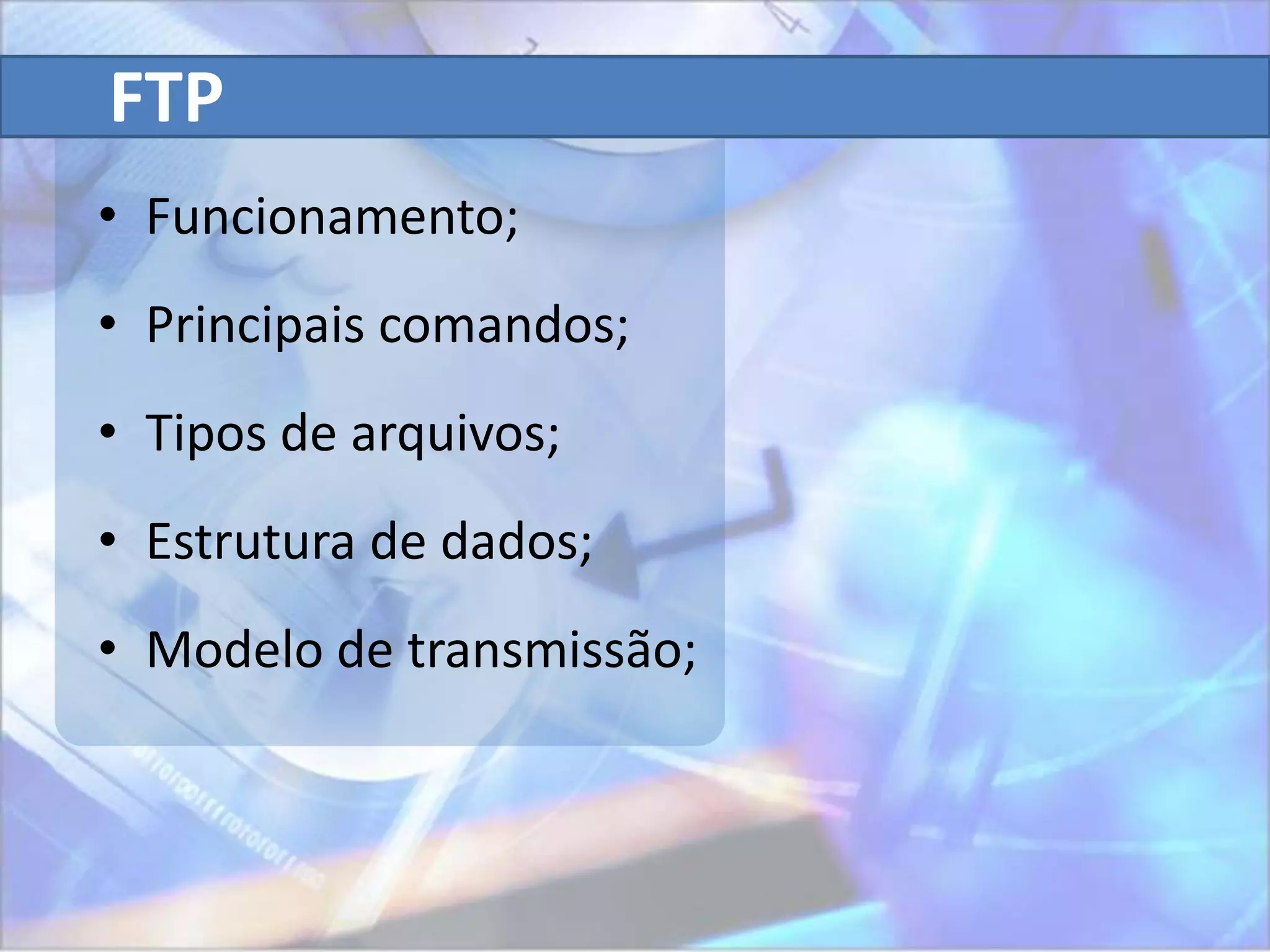 FTP
• Funcionamento;
• Principais comandos;
• Tipos de arquivos;
• Estrutura de dados;
• Modelo de transmissão;
 