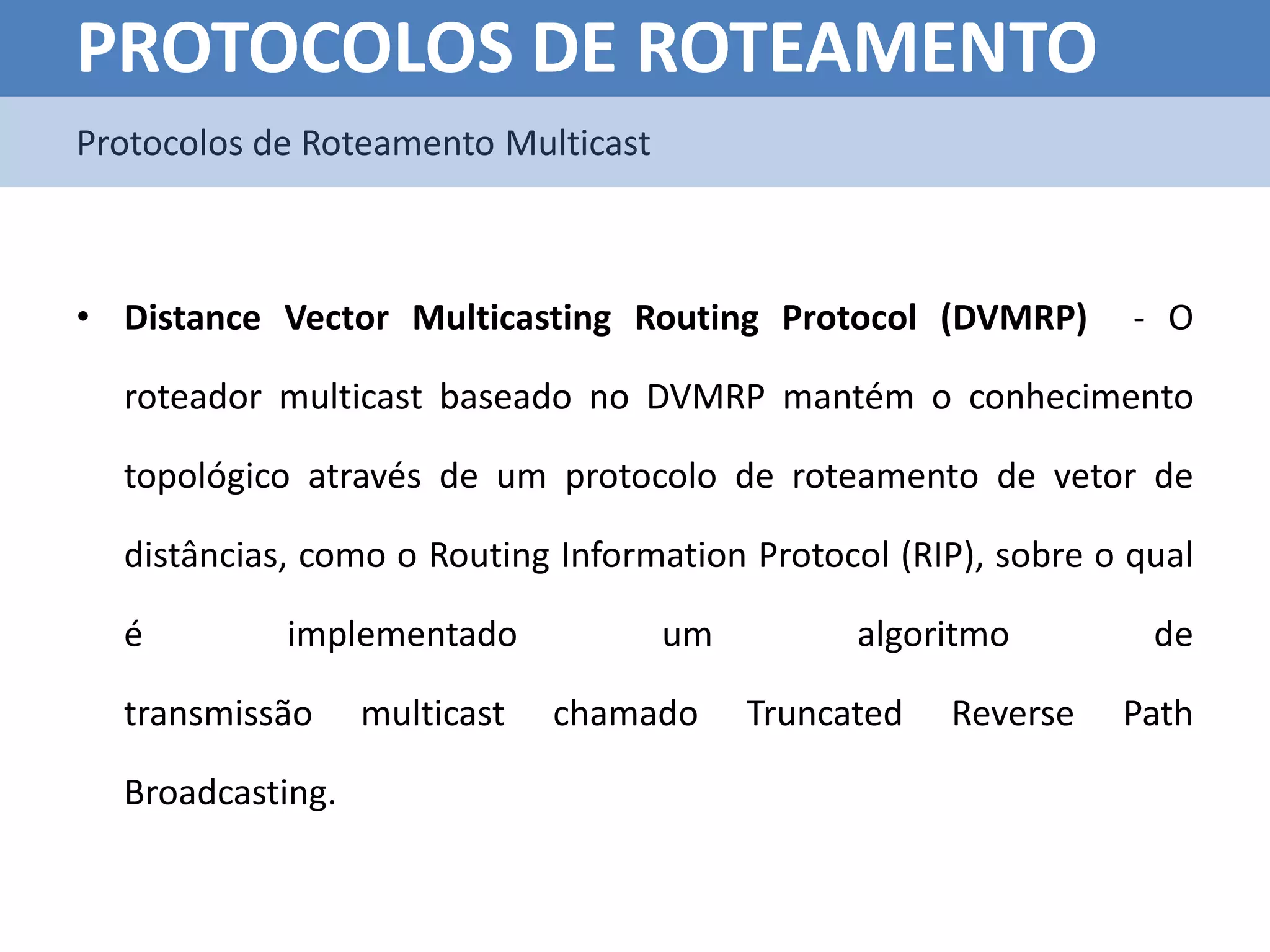 PROTOCOLOS DE ROTEAMENTO
Protocolos de Roteamento Multicast



• Distance Vector Multicasting Routing Protocol (DVMRP)          - O

  roteador multicast baseado no DVMRP mantém o conhecimento

  topológico através de um protocolo de roteamento de vetor de

  distâncias, como o Routing Information Protocol (RIP), sobre o qual

  é         implementado             um         algoritmo         de

  transmissão     multicast   chamado     Truncated   Reverse   Path

  Broadcasting.
 