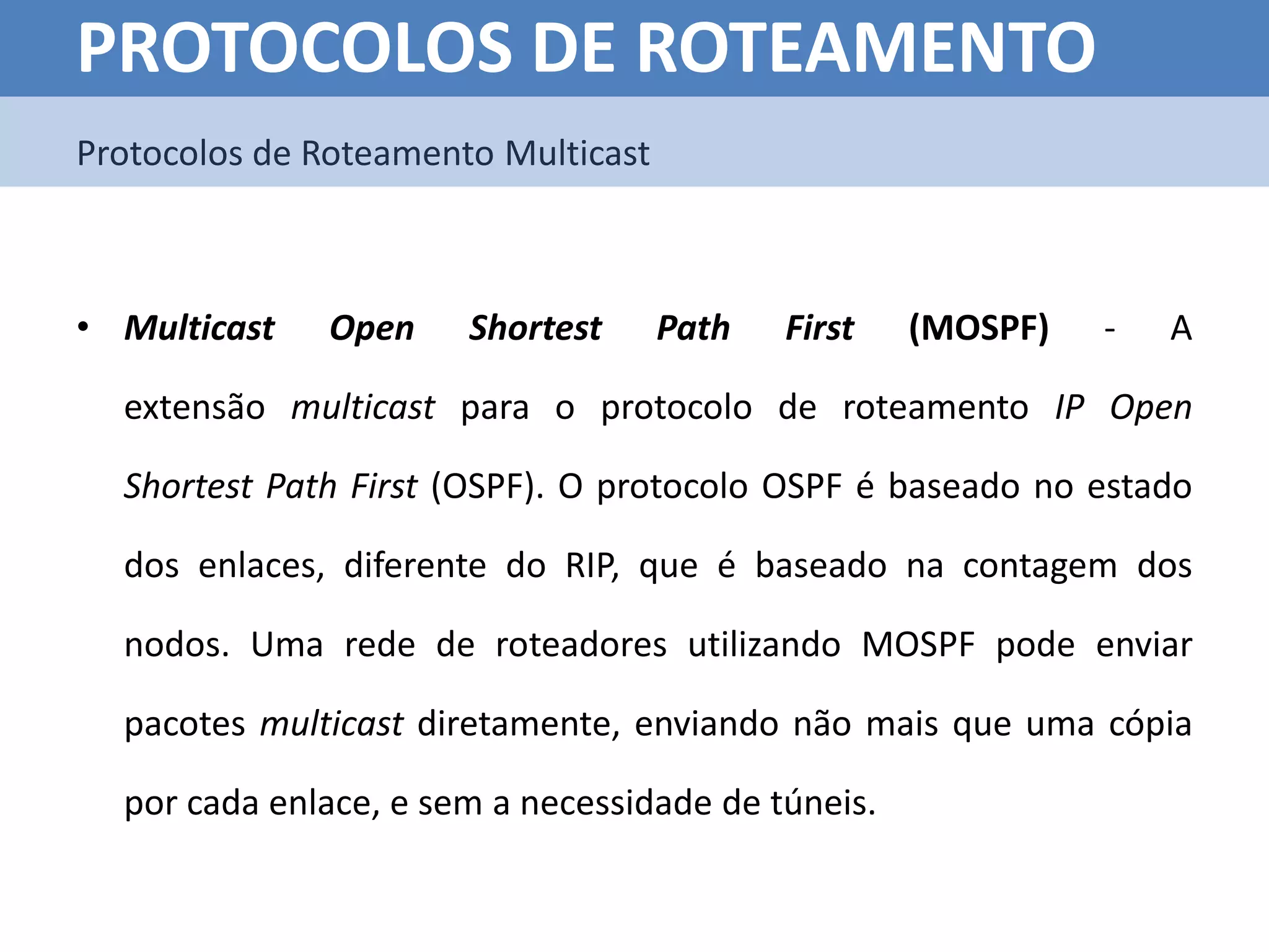 PROTOCOLOS DE ROTEAMENTO
Protocolos de Roteamento Multicast



• Multicast   Open     Shortest      Path   First   (MOSPF)   -   A

  extensão multicast para o protocolo de roteamento IP Open

  Shortest Path First (OSPF). O protocolo OSPF é baseado no estado

  dos enlaces, diferente do RIP, que é baseado na contagem dos

  nodos. Uma rede de roteadores utilizando MOSPF pode enviar

  pacotes multicast diretamente, enviando não mais que uma cópia

  por cada enlace, e sem a necessidade de túneis.
 