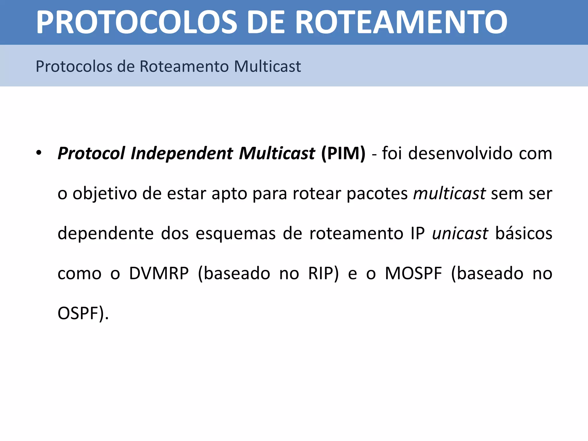 PROTOCOLOS DE ROTEAMENTO
Protocolos de Roteamento Multicast



• Protocol Independent Multicast (PIM) - foi desenvolvido com

  o objetivo de estar apto para rotear pacotes multicast sem ser

  dependente dos esquemas de roteamento IP unicast básicos

  como o DVMRP (baseado no RIP) e o MOSPF (baseado no

  OSPF).
 