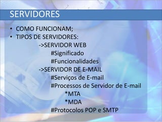 SERVIDORES
• COMO FUNCIONAM;
• TIPOS DE SERVIDORES:
         ->SERVIDOR WEB
              #Significado
              #Funcionalidades
         ->SERVIDOR DE E-MAIL
              #Serviços de E-mail
              #Processos de Servidor de E-mail
                   *MTA
                   *MDA
              #Protocolos POP e SMTP
 