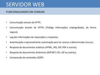 SERVIDOR WEB
FUNCIONALIDADES EM COMUM:


•   Comunicação através de HTTP;

•   Comunicação através de HTTPs (Trafega informações criptografadas, de forma
    segura);

•   Log das informações de requisições e respostas;

•   Autenticação e opcionalmente autorização para ter acesso a determinado recurso;

•   Resposta de documentos estáticos (HTML, JPG, GIF, PDF e outros);

•   Resposta de documentos dinâmicos (ASP.NET, CGI, JSP ou outros);

•   Compressão de conteúdos (GZIP)
 