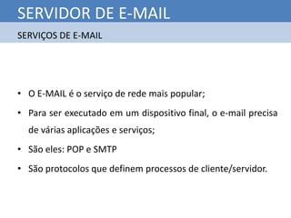 SERVIDOR DE E-MAIL
SERVIÇOS DE E-MAIL




• O E-MAIL é o serviço de rede mais popular;
• Para ser executado em um dispositivo final, o e-mail precisa
  de várias aplicações e serviços;
• São eles: POP e SMTP
• São protocolos que definem processos de cliente/servidor.
 